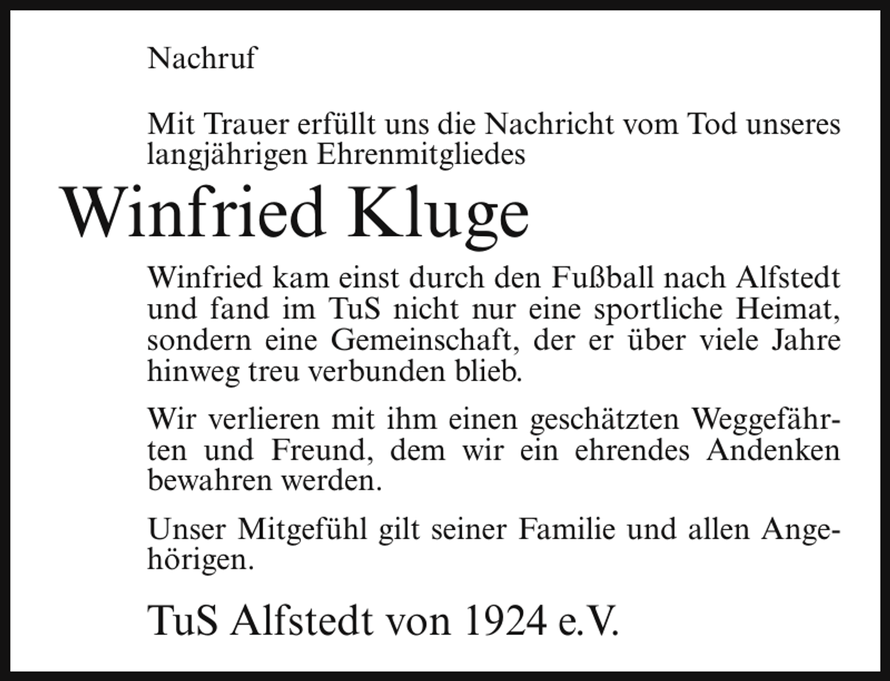 <p>Nachruf<br />Mit Trauer erfüllt uns die Nachricht vom Tod unseres<br />langjährigen Ehrenmitgliedes</p><p>Winfried Kluge</p><p>Winfried kam einst durch den Fußball nach Alfstedt<br />und fand im TuS nicht nur eine sportliche Heimat,<br />sondern eine Gemeinschaft, der er über viele Jahre<br />hinweg treu verbunden blieb.<br />Wir verlieren mit ihm einen geschätzten Weggefährten und Freund, dem wir ein ehrendes Andenken<br />bewahren werden.</p><p>Unser Mitgefühl gilt seiner Familie und allen Angehörigen.</p><p>TuS Alfstedt von 1924 e.V.</p>