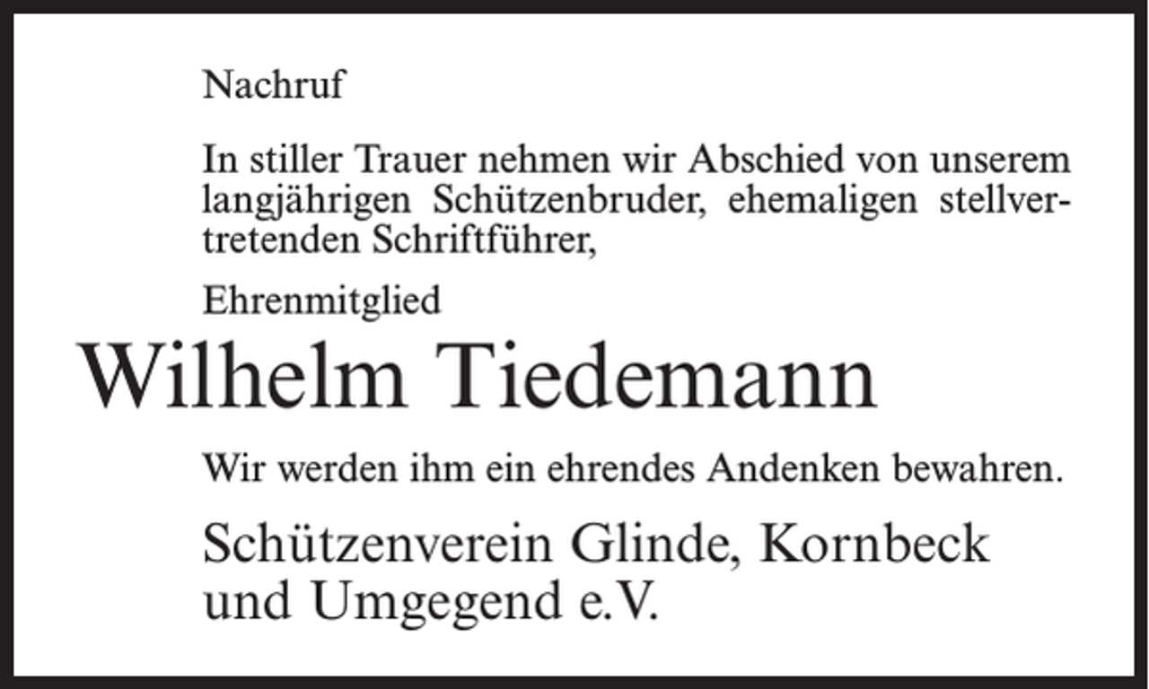 <p>Nachruf<br />In stiller Trauer nehmen wir Abschied von unserem<br />langjährigen Schützenbruder, ehemaligen stellvertretenden Schriftführer,<br />Ehrenmitglied</p><p>Wilhelm Tiedemann<br />Wir werden ihm ein ehrendes Andenken bewahren.</p><p>Schützenverein Glinde, Kornbeck<br />und Umgegend e.V.</p>