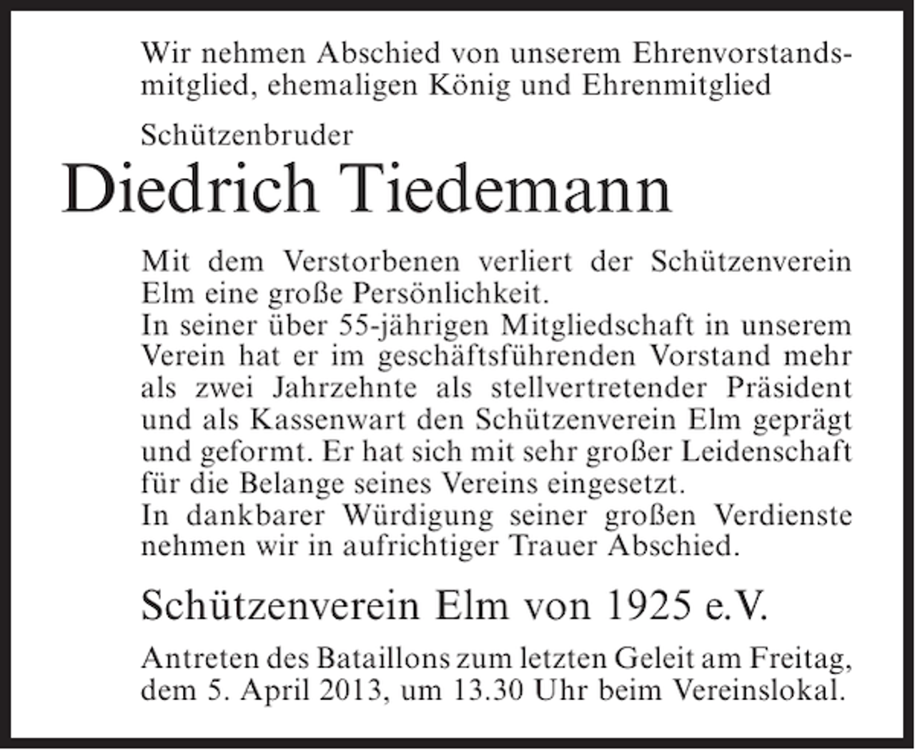 <p>Wir nehmen Abschied von unserem Ehrenvorstandsmitglied, ehemaligen König und Ehrenmitglied<br />Schützenbruder</p><p>Diedrich Tiedemann<br />Mit dem Verstorbenen verliert der Schützenverein<br />Elm eine große Persönlichkeit.<br />In seiner über 55-jährigen Mitgliedschaft in unserem<br />Verein hat er im geschäftsführenden Vorstand mehr<br />als zwei Jahrzehnte als stellvertretender Präsident<br />und als Kassenwart den Schützenverein Elm geprägt<br />und geformt. Er hat sich mit sehr großer Leidenschaft<br />für die Belange seines Vereins eingesetzt.<br />In dankbarer Würdigung seiner großen Verdienste<br />nehmen wir in aufrichtiger Trauer Abschied.</p><p>Schützenverein Elm von 1925 e.V.<br />Antreten des Bataillons zum letzten Geleit am ­ reitag,<br />F<br />dem 5. April 2013, um 13.30 Uhr beim Vereinslokal.</p>