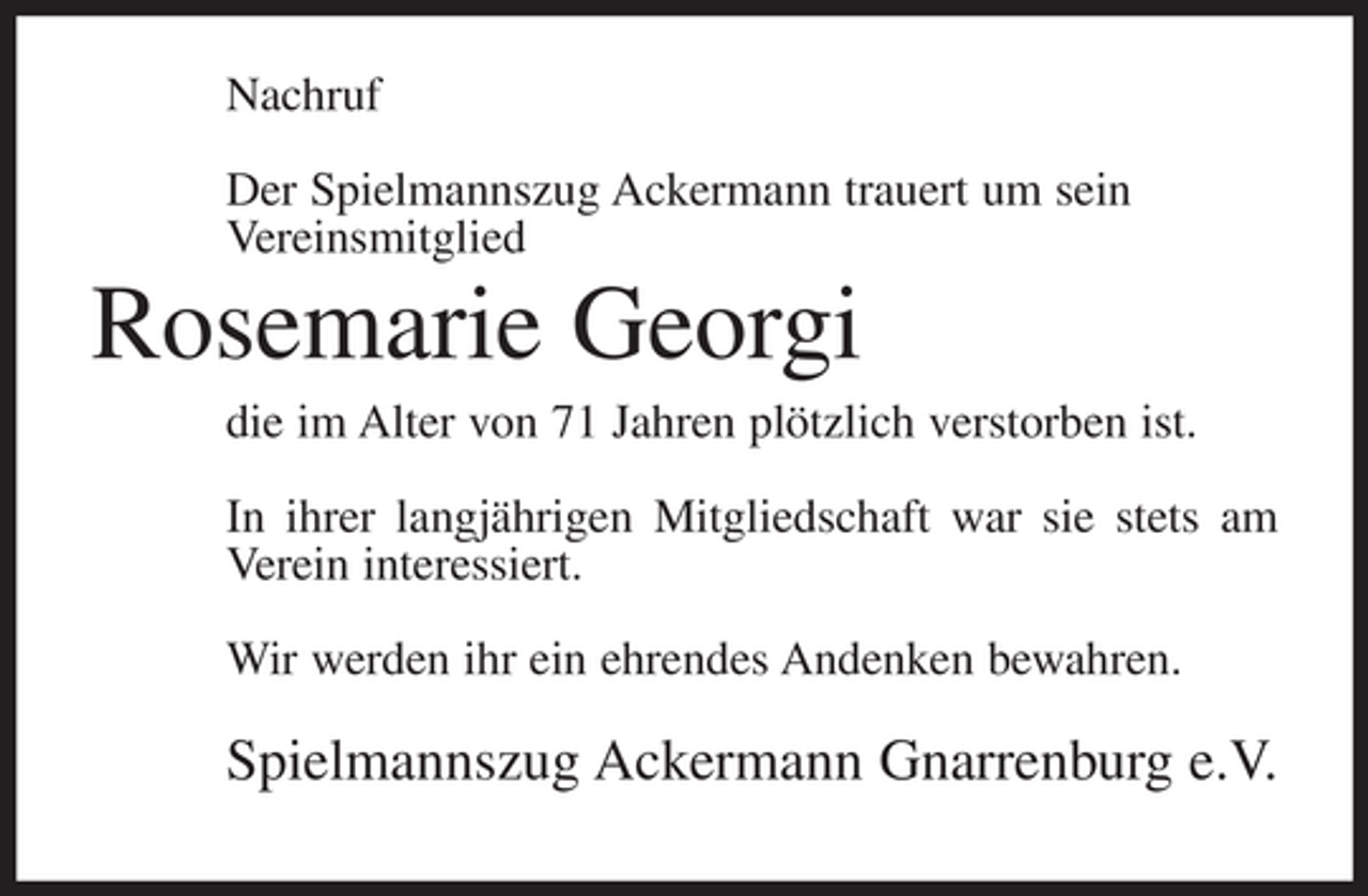 <p>Nachruf<br />Der Spielmannszug Ackermann trauert um sein<br />Vereinsmitglied</p><p>Rosemarie Georgi<br />die im Alter von 71 Jahren plötzlich verstorben ist.<br />In ihrer langjährigen Mitgliedschaft war sie stets am<br />Verein interessiert.<br />Wir werden ihr ein ehrendes Andenken bewahren.</p><p>Spielmannszug Ackermann Gnarrenburg e.V.</p>