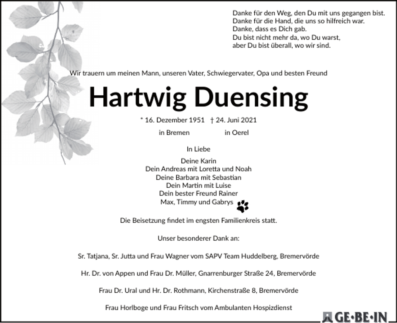 <p>Danke für den Weg, den Du mit uns gegangen bist.<br />Danke für die Hand, die uns so hilfreich war.<br />Danke, dass es Dich gab.<br />Du bist nicht mehr da, wo Du warst,<br />aber Du bist überall, wo wir sind.</p><p>Wir trauern um meinen Mann, unseren Vater, Schwiegervater, Opa und besten Freund</p><p>Hartwig Duensing<br />* 16. Dezember 1951 † 24. Juni 2021<br />in Bremen</p><p>in Oerel</p><p>In Liebe<br />Deine Karin<br />Dein Andreas mit Lore�a und Noah<br />Deine Barbara mit Sebas�an<br />Dein Mar�n mit Luise<br />Dein bester Freund Rainer<br />Max, Timmy und Gabrys<br />Die Beisetzung ﬁndet im engsten Familienkreis sta�.<br />Unser besonderer Dank an:<br />Sr. Tatjana, Sr. Ju�a und Frau Wagner vom SAPV Team Huddelberg, Bremervörde<br />Hr. Dr. von Appen und Frau Dr. Müller, Gnarrenburger Straße 24, Bremervörde<br />Frau Dr. Ural und Hr. Dr. Rothmann, Kirchenstraße 8, Bremervörde<br />Frau Horlboge und Frau Fritsch vom Ambulanten Hospizdienst</p>