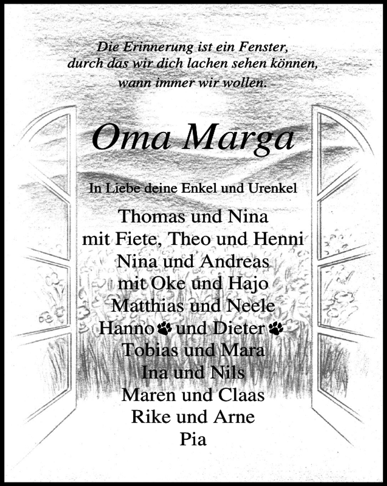<p>Die Erinnerung ist ein Fenster,<br />durch das wir dich lachen sehen können,<br />wann immer wir wollen.</p><p>Oma Marga<br />In Liebe deine Enkel und Urenkel</p><p>Thomas und Nina<br />mit Fiete, Theo und Henni<br />Nina und Andreas<br />mit Oke und Hajo<br />Matthias und Neele<br />Hanno und Dieter<br />Tobias und Mara<br />Ina und Nils<br />Maren und Claas<br />Rike und Arne<br />Pia</p>