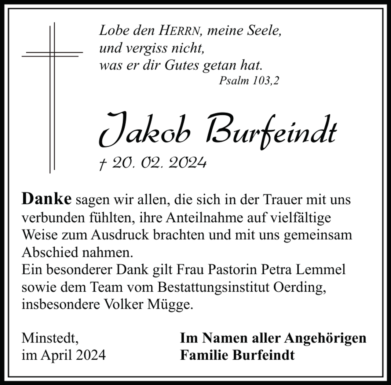 <p>Lobe den HERRN, meine Seele,<br />und vergiss nicht,<br />was er dir Gutes getan hat.<br />Psalm 103,2</p><p>Jakob Burfeindt<br />† 20. 02. 2024</p><p>Danke sagen wir allen, die sich in der Trauer mit uns</p><p>verbunden fühlten, ihre Anteilnahme auf vielfältige<br />Weise zum Ausdruck brachten und mit uns gemeinsam<br />Abschied nahmen.<br />Ein besonderer Dank gilt Frau Pastorin Petra Lemmel<br />sowie dem Team vom Bestattungsinstitut Oerding,<br />insbesondere Volker Mügge.<br />Minstedt,<br />im April 2024</p><p>Im Namen aller Angehörigen<br />Familie Burfeindt</p>