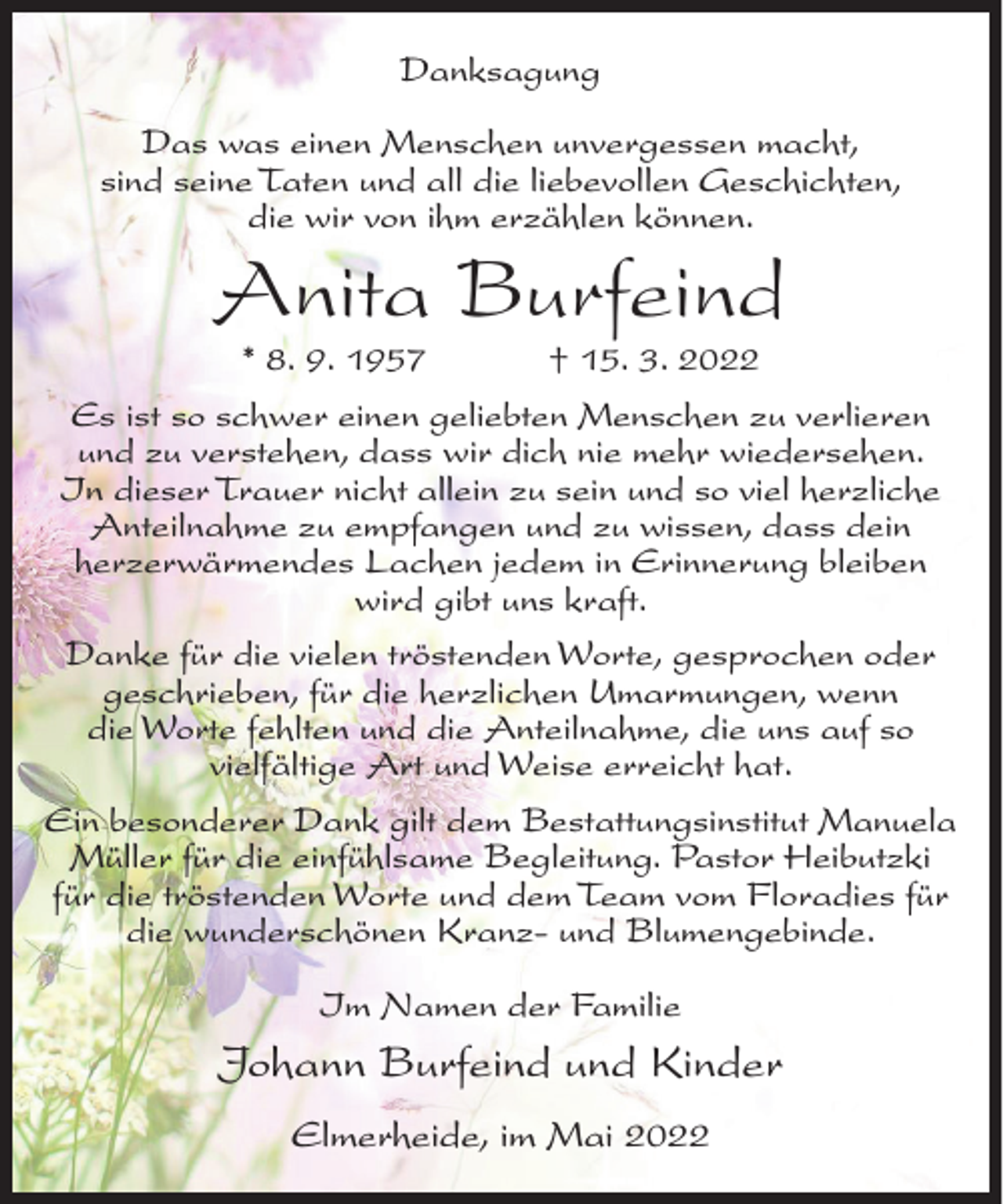 <p>Danksagung<br />Das was einen Menschen unvergessen macht,<br />sind seine Taten und all die liebevollen Geschichten,<br />die wir von ihm erzählen können.</p><p>Anita Burfeind<br />* 8. 9. 1957</p><p>† 15. 3. 2022</p><p>Es ist so schwer einen geliebten Menschen zu verlieren<br />und zu verstehen, dass wir dich nie mehr wiedersehen.<br />In dieser Trauer nicht allein zu sein und so viel herzliche<br />Anteilnahme zu empfangen und zu wissen, dass dein<br />herzerwärmendes Lachen jedem in Erinnerung bleiben<br />wird gibt uns kraft.<br />Danke für die vielen tröstenden Worte, gesprochen oder<br />geschrieben, für die herzlichen Umarmungen, wenn<br />die Worte fehlten und die Anteilnahme, die uns auf so<br />vielfältige Art und Weise erreicht hat.<br />Ein besonderer Dank gilt dem Bestattungsinstitut Manuela<br />Müller für die einfühlsame Begleitung. Pastor Heibutzki<br />für die tröstenden Worte und dem Team vom Floradies für<br />die wunderschönen Kranz- und Blumengebinde.<br />Im Namen der Familie</p><p>Johann Burfeind und Kinder<br />Elmerheide, im Mai 2022</p>