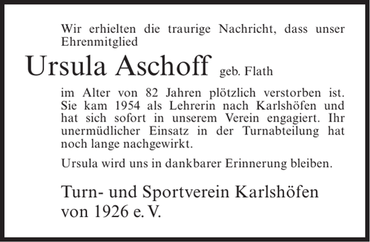 <p>Wir erhielten die traurige Nachricht, dass unser<br />Ehrenmitglied</p><p>Ursula Aschoff</p><p>geb. Flath</p><p>im Alter von 82 Jahren plötzlich verstorben ist.<br />Sie kam 1954 als Lehrerin nach Karlshöfen und<br />hat sich sofort in unserem Verein engagiert. Ihr<br />u<br />­ nermüdlicher Einsatz in der Turnabteilung hat<br />noch lange nachgewirkt.<br />Ursula wird uns in dankbarer Erinnerung bleiben.</p><p>Turn- und Sportverein Karlshöfen<br />von 1926 e. V.</p>