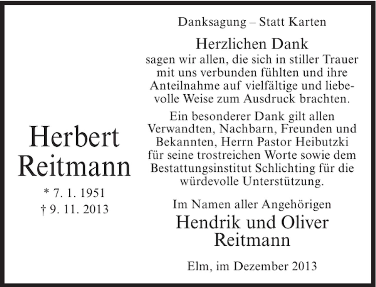 <p>Danksagung – Statt Karten</p><p>Herzlichen Dank</p><p>Herbert<br />Reitmann<br />* 7. 1. 1951<br />† 9. 11. 2013</p><p>sagen wir allen, die sich in stiller Trauer<br />mit uns verbunden fühlten und ihre<br />Anteilnahme auf vielfältige und liebevolle Weise zum Ausdruck brachten.<br />Ein besonderer Dank gilt allen<br />Verwandten, Nachbarn, Freunden und<br />Bekannten, Herrn Pastor Heibutzki<br />für seine trostreichen Worte sowie dem<br />Bestattungsinstitut Schlichting für die<br />würdevolle Unterstützung.<br />Im Namen aller Angehörigen</p><p>Hendrik und Oliver<br />Reitmann<br />Elm, im Dezember 2013</p>