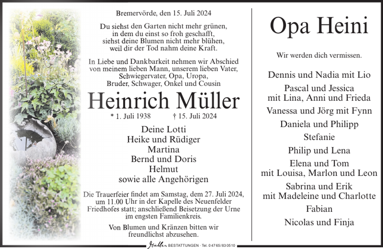 <p>Bremervörde, den 15. Juli 2024<br />Du siehst den Garten nicht mehr grünen,<br />in dem du einst so froh geschafft,<br />siehst deine Blumen nicht mehr blühen,<br />weil dir der Tod nahm deine Kraft.<br />In Liebe und Dankbarkeit nehmen wir Abschied<br />von meinem lieben Mann, unserem lieben Vater,<br />Schwiegervater, Opa, Uropa,<br />Bruder, Schwager, Onkel und Cousin</p><p>Heinrich Müller<br />* 1. Juli 1938</p><p>† 15. Juli 2024</p><p>Deine Lotti<br />Heike und Rüdiger<br />Martina<br />Bernd und Doris<br />Helmut<br />sowie alle Angehörigen<br />Die Trauerfeier findet am Samstag, dem 27. Juli 2024,<br />um 11.00 Uhr in der Kapelle des Neuenfelder<br />Friedhofes statt; anschließend Beisetzung der Urne<br />im engsten Familienkreis.<br />Von Blumen und Kränzen bitten wir<br />freundlichst abzusehen.<br />BESTATTUNGEN ∙ Tel. 0 47 65/83 0510</p><p>Opa Heini<br />Wir werden dich vermissen.</p><p>Dennis und Nadia mit Lio<br />Pascal und Jessica<br />mit Lina, Anni und Frieda<br />Vanessa und Jörg mit Fynn<br />Daniela und Philipp<br />Stefanie<br />Philip und Lena<br />Elena und Tom<br />mit Louisa, Marlon und Leon<br />Sabrina und Erik<br />mit Madeleine und Charlotte<br />Fabian<br />Nicolas und Finja</p>