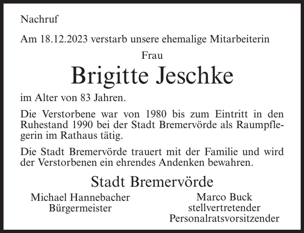 <p>Nachruf<br />Am 18.12.2023 verstarb unsere ehemalige Mitarbeiterin<br />Frau</p><p>Brigitte Jeschke<br />im Alter von 83 Jahren.<br />Die Verstorbene war von 1980 bis zum Eintritt in den<br />Ruhestand 1990 bei der Stadt Bremervörde als Raumpflegerin im Rathaus tätig.<br />Die Stadt Bremervörde trauert mit der Familie und wird<br />der Verstorbenen ein ehrendes Andenken bewahren.</p><p>Stadt Bremervörde<br />Michael Hannebacher<br />Bürgermeister</p><p>Marco Buck<br />stellvertretender<br />Personalratsvorsitzender</p>