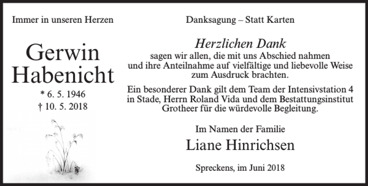 <p>Immer in unseren Herzen</p><p>Danksagung – Statt Karten</p><p>Gerwin<br />Habenicht</p><p>sagen wir allen, die mit uns Abschied nahmen<br />und ihre Anteilnahme auf vielfältige und liebevolle Weise<br />zum Ausdruck brachten.</p><p>* 6. 5. 1946<br />† 10. 5. 2018</p><p>Herzlichen Dank</p><p>Ein besonderer Dank gilt dem Team der Intensivstation 4<br />in Stade, Herrn Roland Vida und dem Bestattungsinstitut<br />Grotheer für die würdevolle Begleitung.<br />Im Namen der Familie</p><p>Liane Hinrichsen<br />Spreckens, im Juni 2018</p>