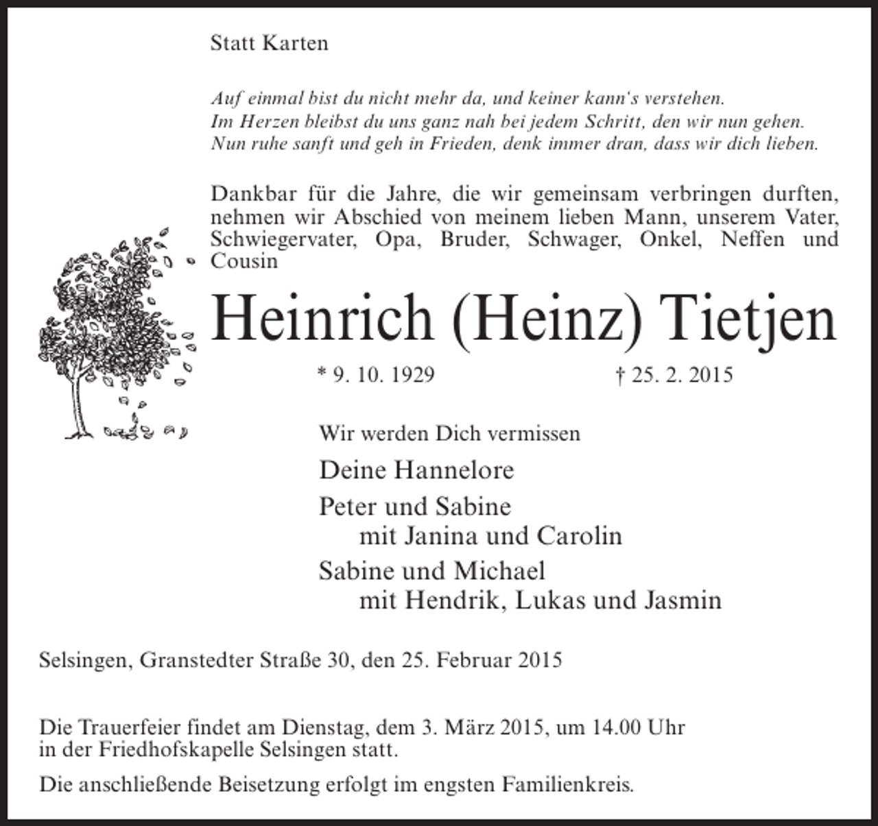 <p>Statt Karten<br />Auf einmal bist du nicht mehr da, und keiner kann‘s verstehen.<br />Im Herzen bleibst du uns ganz nah bei jedem Schritt, den wir nun gehen.<br />Nun ruhe sanft und geh in Frieden, denk immer dran, dass wir dich lieben.</p><p>Dankbar für die Jahre, die wir gemeinsam verbringen durften,<br />nehmen wir Abschied von meinem lieben Mann, unserem Vater,<br />Schwiegervater, Opa, Bruder, Schwager, Onkel, Neffen und<br />Cousin</p><p>Heinrich (Heinz) Tietjen<br />* 9. 10. 1929</p><p>† 25. 2. 2015</p><p>Wir werden Dich vermissen</p><p>Deine Hannelore<br />Peter und Sabine<br />mit Janina und Carolin<br />Sabine und Michael<br />mit Hendrik, Lukas und Jasmin<br />Selsingen, Granstedter Straße 30, den 25. Februar 2015<br />Die Trauerfeier findet am Dienstag, dem 3. März 2015, um 14.00 Uhr<br />in der Friedhofskapelle Selsingen statt.<br />Die anschließende Beisetzung erfolgt im engsten Familienkreis.</p>