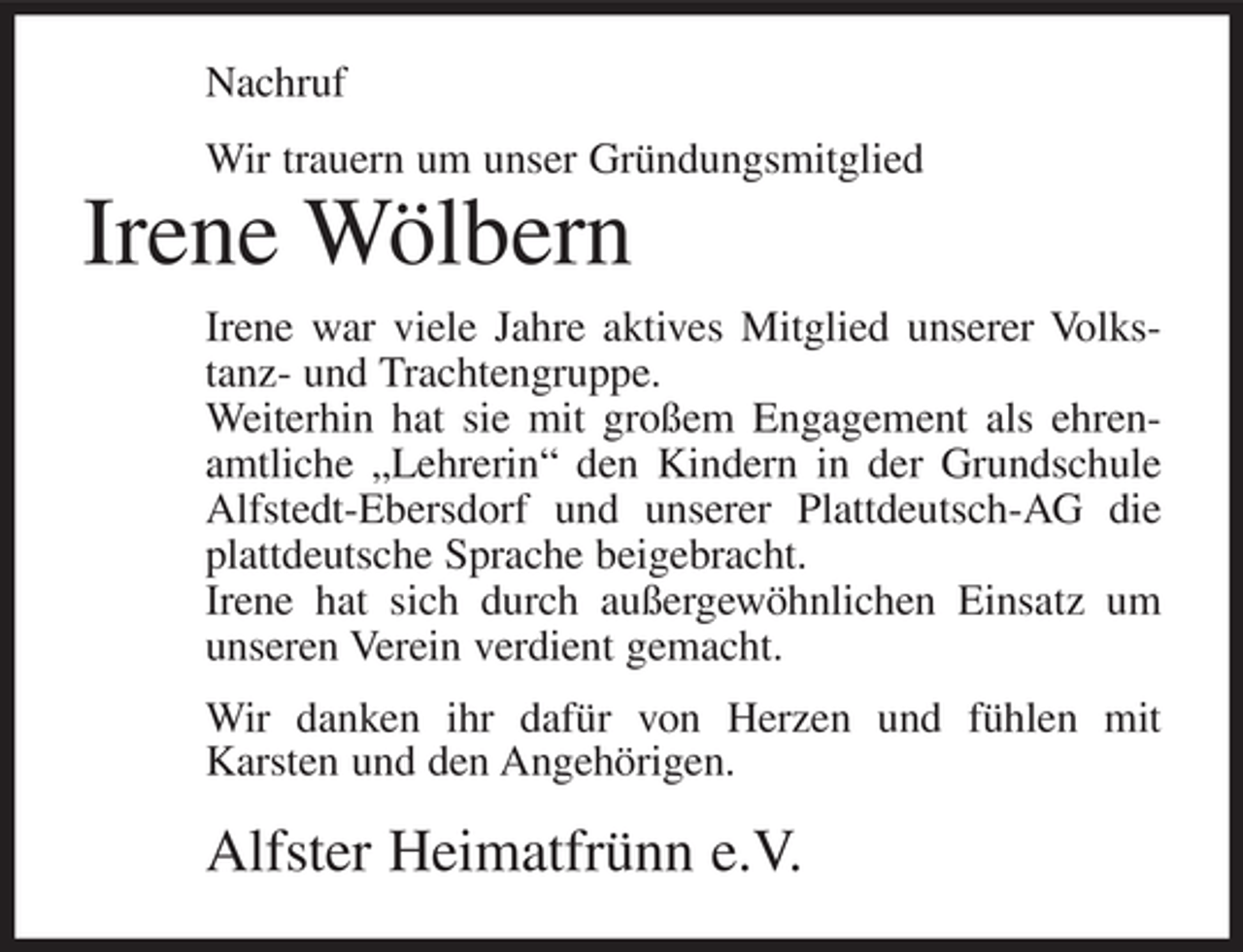 <p>Nachruf<br />Wir trauern um unser Gründungsmitglied</p><p>Irene Wölbern<br />Irene war viele Jahre aktives Mitglied unserer Volkstanz- und Trachtengruppe.<br />Weiterhin hat sie mit großem Engagement als ehrenamtliche „Lehrerin“ den Kindern in der Grundschule<br />Alfstedt-Ebersdorf und unserer Plattdeutsch-AG die<br />plattdeutsche Sprache beigebracht.<br />Irene hat sich durch außergewöhnlichen Einsatz um<br />unseren Verein verdient gemacht.<br />Wir danken ihr dafür von Herzen und fühlen mit<br />Karsten und den Angehörigen.</p><p>Alfster Heimatfrünn e.V.</p>