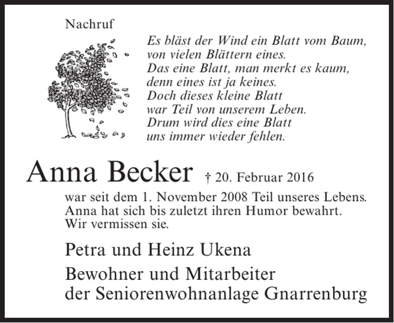 <p>Nachruf<br />Es bläst der Wind ein Blatt vom Baum,<br />von vielen Blättern eines.<br />Das eine Blatt, man merkt es kaum,<br />denn eines ist ja keines.<br />Doch dieses kleine Blatt<br />war Teil von unserem Leben.<br />Drum wird dies eine Blatt<br />uns immer wieder fehlen.</p><p>Anna Becker</p><p>† 20. Februar 2016<br />war seit dem 1. November 2008 Teil unseres Lebens.<br />Anna hat sich bis zuletzt ihren Humor bewahrt.<br />Wir vermissen sie.</p><p>Petra und Heinz Ukena<br />Bewohner und Mitarbeiter<br />der Seniorenwohnanlage Gnarrenburg</p>