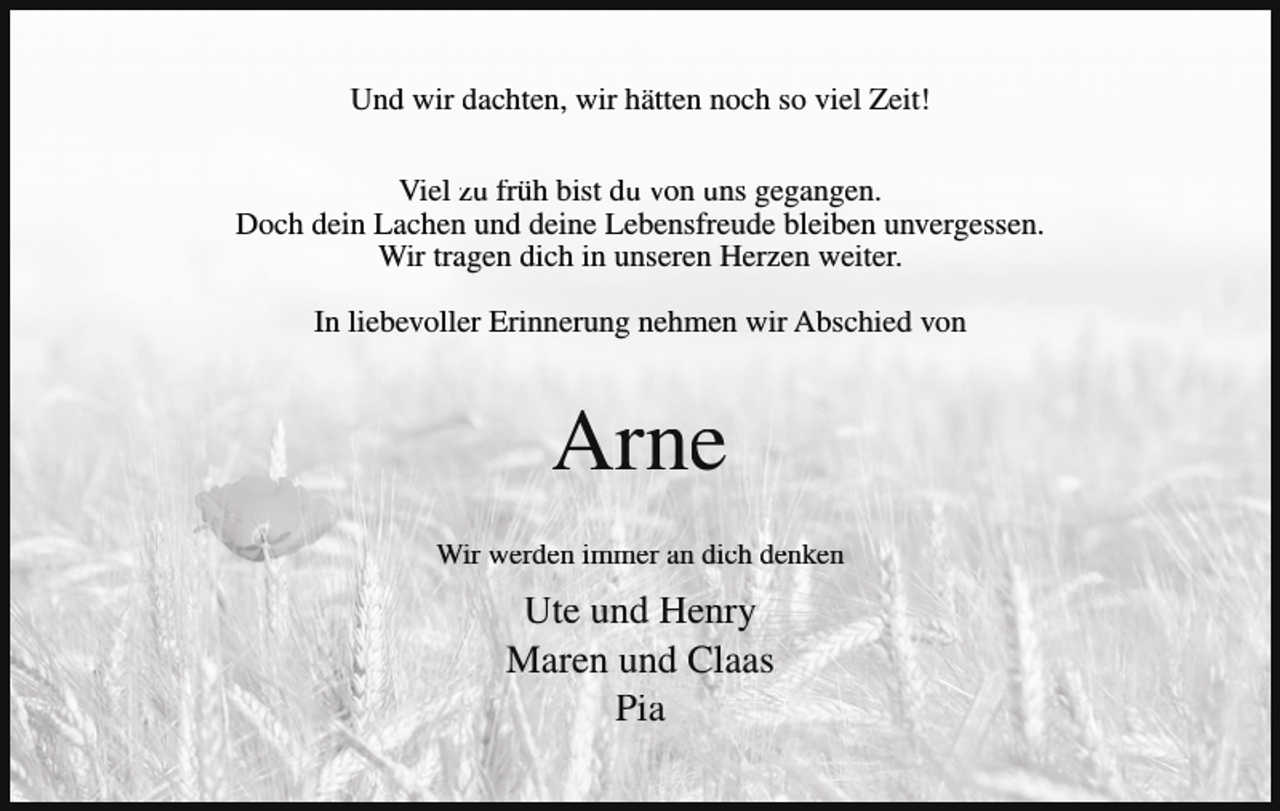 <p>Und wir dachten, wir hätten noch so viel Zeit!<br />Viel zu früh bist du von uns gegangen.<br />Doch dein Lachen und deine Lebensfreude bleiben unvergessen.<br />Wir tragen dich in unseren Herzen weiter.<br />In liebevoller Erinnerung nehmen wir Abschied von</p><p>Arne<br />Wir werden immer an dich denken</p><p>Ute und Henry<br />Maren und Claas<br />Pia</p>