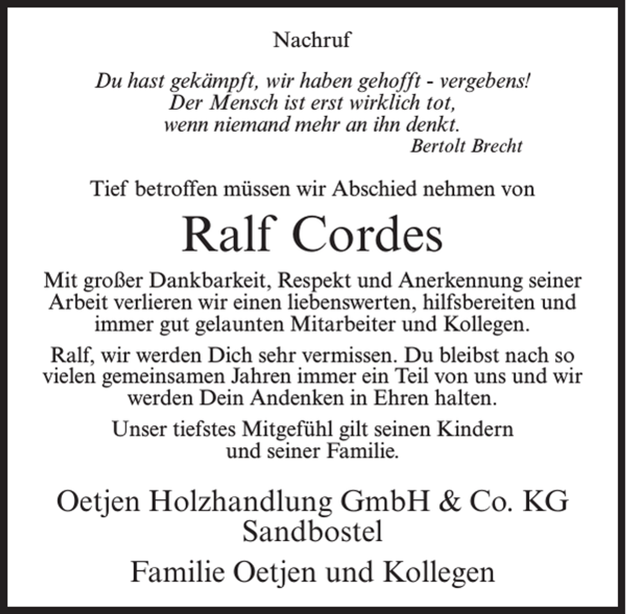 <p>Nachruf<br />Du hast gekämpft, wir haben gehofft - vergebens!<br />Der Mensch ist erst wirklich tot,<br />wenn niemand mehr an ihn denkt.<br />Bertolt Brecht</p><p>Tief betroffen müssen wir Abschied nehmen von</p><p>Ralf Cordes<br />Mit großer Dankbarkeit, Respekt und Anerkennung seiner<br />Arbeit verlieren wir einen liebenswerten, hilfsbereiten und<br />immer gut gelaunten Mitarbeiter und Kollegen.<br />Ralf, wir werden Dich sehr vermissen. Du bleibst nach so<br />vielen gemeinsamen Jahren immer ein Teil von uns und wir<br />werden Dein Andenken in Ehren halten.<br />Unser tiefstes Mitgefühl gilt seinen Kindern<br />und seiner Familie.</p><p>Oetjen Holzhandlung GmbH &amp; Co. KG<br />Sandbostel<br />Familie Oetjen und Kollegen</p>