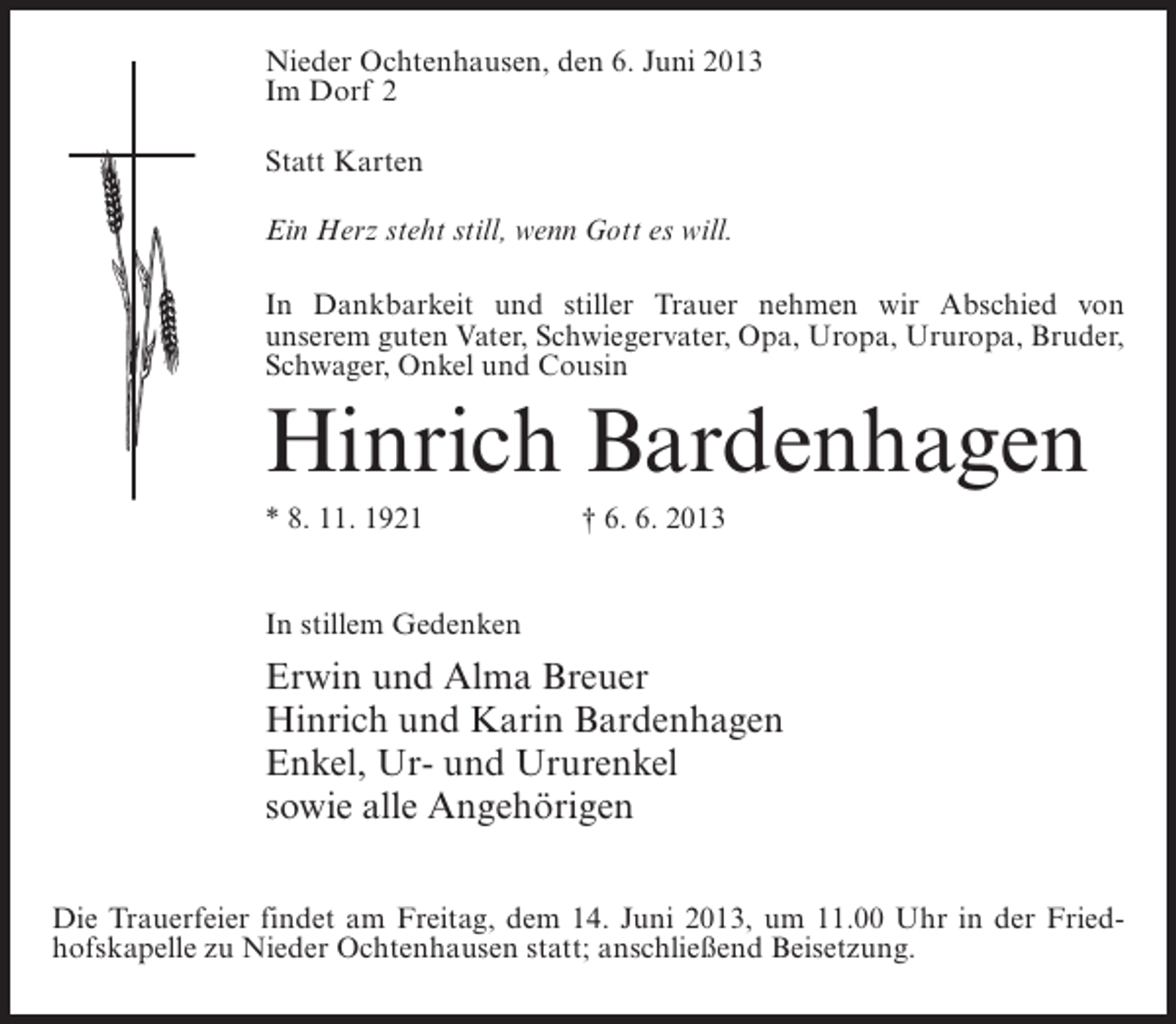 <p>Nieder Ochtenhausen, den 6. Juni 2013<br />Im Dorf 2<br />Statt Karten<br />Ein Herz steht still, wenn Gott es will.<br />In Dankbarkeit und stiller Trauer nehmen wir Abschied von<br />unserem guten Vater, Schwiegervater, Opa, Uropa, Ururopa, Bruder,<br />Schwager, Onkel und Cousin</p><p>Hinrich Bardenhagen<br />* 8. 11. 1921</p><p>† 6. 6. 2013</p><p>In stillem Gedenken</p><p>Erwin und Alma Breuer<br />Hinrich und Karin Bardenhagen<br />Enkel, Ur- und Ururenkel<br />sowie alle Angehörigen<br />Die Trauerfeier findet am Freitag, dem 14. Juni 2013, um 11.00 Uhr in der Friedhofskapelle zu Nieder Ochtenhausen statt; anschließend Beisetzung.</p>