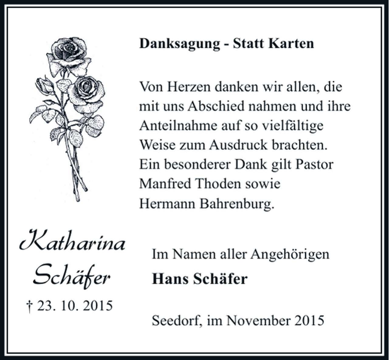 <p>Danksagung - Statt Karten<br />Von Herzen danken wir allen, die<br />mit uns Abschied nahmen und ihre<br />Anteilnahme auf so vielfältige<br />Weise zum Ausdruck brachten.<br />Ein besonderer Dank gilt Pastor<br />Manfred Thoden sowie<br />Hermann Bahrenburg.</p><p>Katharina<br />Schäfer<br />† 23. 10. 2015</p><p>Im Namen aller Angehörigen</p><p>Hans Schäfer<br />Seedorf, im November 2015</p>