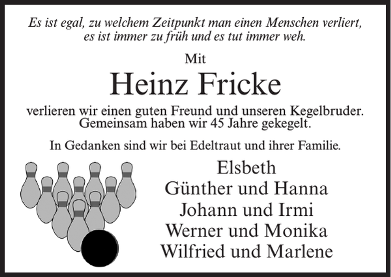 <p>Es ist egal, zu welchem Zeitpunkt man einen Menschen verliert,<br />es ist immer zu früh und es tut immer weh.<br />Mit</p><p>Heinz Fricke<br />verlieren wir einen guten Freund und unseren Kegelbruder.<br />Gemeinsam haben wir 45 Jahre gekegelt.<br />In Gedanken sind wir bei Edeltraut und ihrer Familie.</p><p>Elsbeth<br />Günther und Hanna<br />Johann und Irmi<br />Werner und Monika<br />Wilfried und Marlene</p>