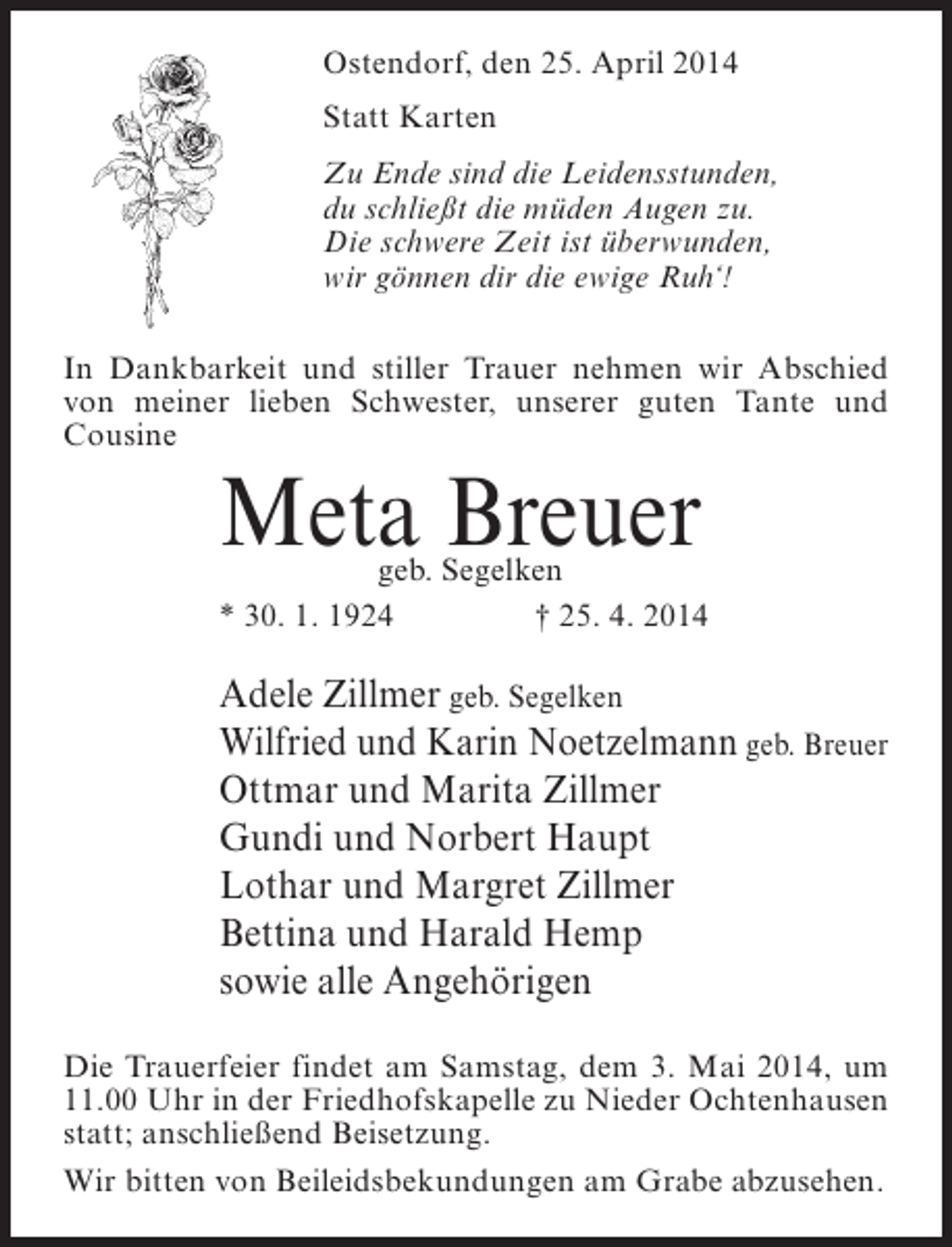 <p>Ostendorf, den 25. April 2014<br />Statt Karten<br />Zu Ende sind die Leidensstunden,<br />du schließt die müden Augen zu.<br />Die schwere Zeit ist überwunden,<br />wir gönnen dir die ewige Ruh‘!<br />In Dankbarkeit und stiller Trauer nehmen wir Abschied<br />von meiner lieben Schwester, unserer guten Tante und<br />Cousine</p><p>Meta Breuer</p><p>geb. Segelken<br />* 30. 1. 1924<br />† 25. 4. 2014</p><p>Adele Zillmer geb. Segelken<br />Wilfried und Karin Noetzelmann geb. Breuer<br />Ottmar und Marita Zillmer<br />Gundi und Norbert Haupt<br />Lothar und Margret Zillmer<br />Bettina und Harald Hemp<br />sowie alle Angehörigen<br />Die Trauerfeier findet am Samstag, dem 3. Mai 2014, um<br />11.00 Uhr in der Friedhofskapelle zu Nieder Ochtenhausen<br />statt; an­ chließend Beisetzung.<br />s<br />Wir bitten von Beileidsbekundungen am Grabe abzusehen.</p>