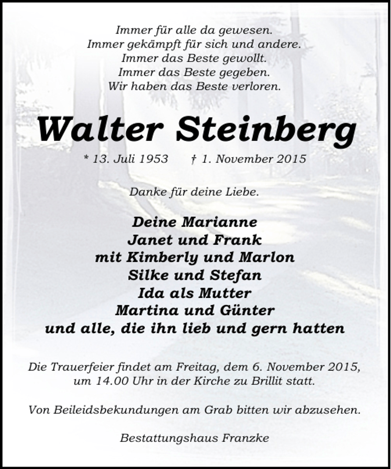<p>Immer für alle da gewesen.<br />Immer gekämpft für sich und andere.<br />Immer das Beste gewollt.<br />Immer das Beste gegeben.<br />Wir haben das Beste verloren.</p><p>Walter Steinberg<br />* 13. Juli 1953</p><p>† 1. November 2015</p><p>Danke für deine Liebe.</p><p>Deine Marianne<br />Janet und Frank<br />mit Kimberly und Marlon<br />Silke und Stefan<br />Ida als Mutter<br />Martina und Günter<br />und alle, die ihn lieb und gern hatten<br />Die Trauerfeier findet am Freitag, dem 6. November 2015,<br />um 14.00 Uhr in der Kirche zu Brillit statt.<br />Von Beileidsbekundungen am Grab bitten wir abzusehen.<br />Bestattungshaus Franzke</p>