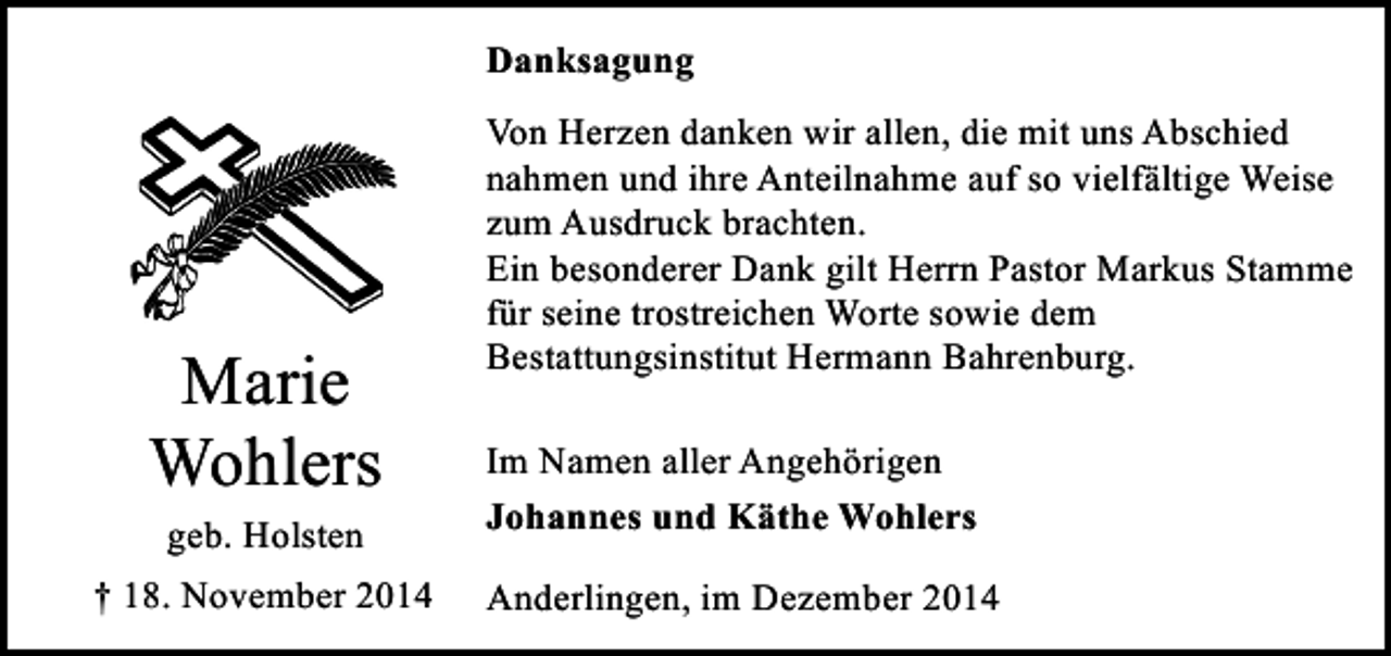 <p>Danksagung</p><p>Marie<br />Wohlers<br />geb. Holsten<br />† 18. November 2014</p><p>Von Herzen danken wir allen, die mit uns Abschied<br />nahmen und ihre Anteilnahme auf so vielfältige Weise<br />zum Ausdruck brachten.<br />Ein besonderer Dank gilt Herrn Pastor Markus Stamme<br />für seine trostreichen Worte sowie dem<br />Bestattungsinstitut Hermann Bahrenburg.<br />Im Namen aller Angehörigen<br />Johannes und Käthe Wohlers<br />Anderlingen, im Dezember 2014</p>