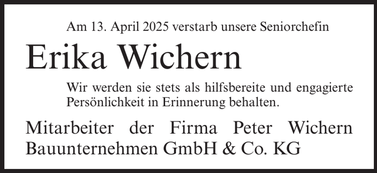<p>Am 13. April 2025 verstarb unsere Seniorchefin</p><p>Erika Wichern</p><p>Wir werden sie stets als hilfsbereite und engagierte<br />Persönlichkeit in Erinnerung behalten.</p><p>Mitarbeiter der Firma Peter Wichern<br />Bauunternehmen GmbH &amp; Co. KG</p>