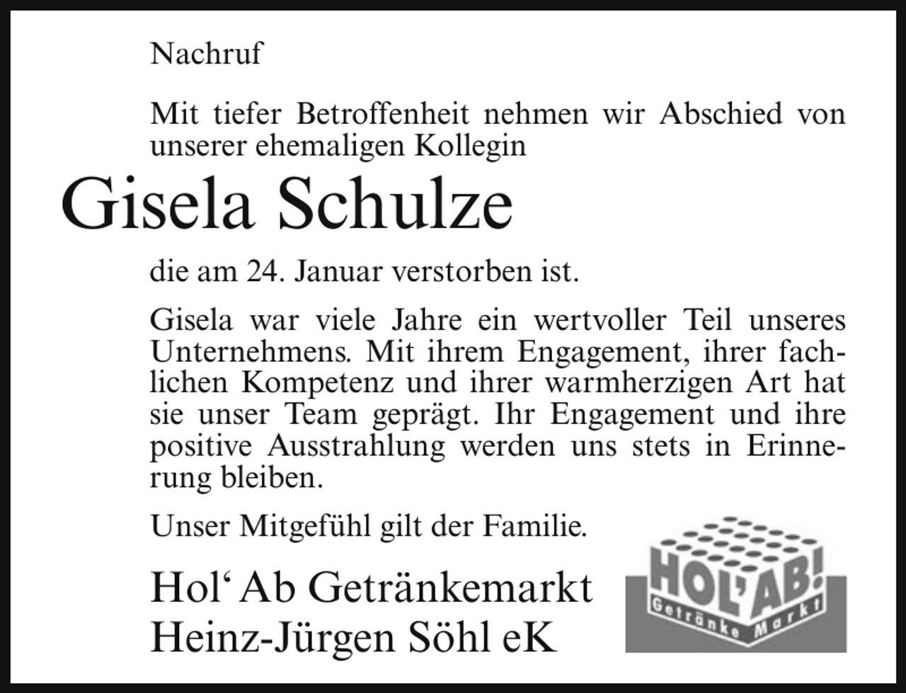 <p>Nachruf<br />Mit tiefer Betroffenheit nehmen wir Abschied von<br />unserer ehemaligen Kollegin</p><p>Gisela Schulze</p><p>die am 24. Januar verstorben ist.</p><p>Gisela war viele Jahre ein wertvoller Teil unseres<br />Unternehmens. Mit ihrem Engagement, ihrer fachlichen Kompetenz und ihrer warmherzigen Art hat<br />sie unser Team geprägt. Ihr Engagement und ihre<br />positive Ausstrahlung werden uns stets in Erinnerung bleiben.<br />Unser Mitgefühl gilt der Familie.</p><p>Hol‘ Ab Getränkemarkt<br />Heinz-Jürgen Söhl eK</p>