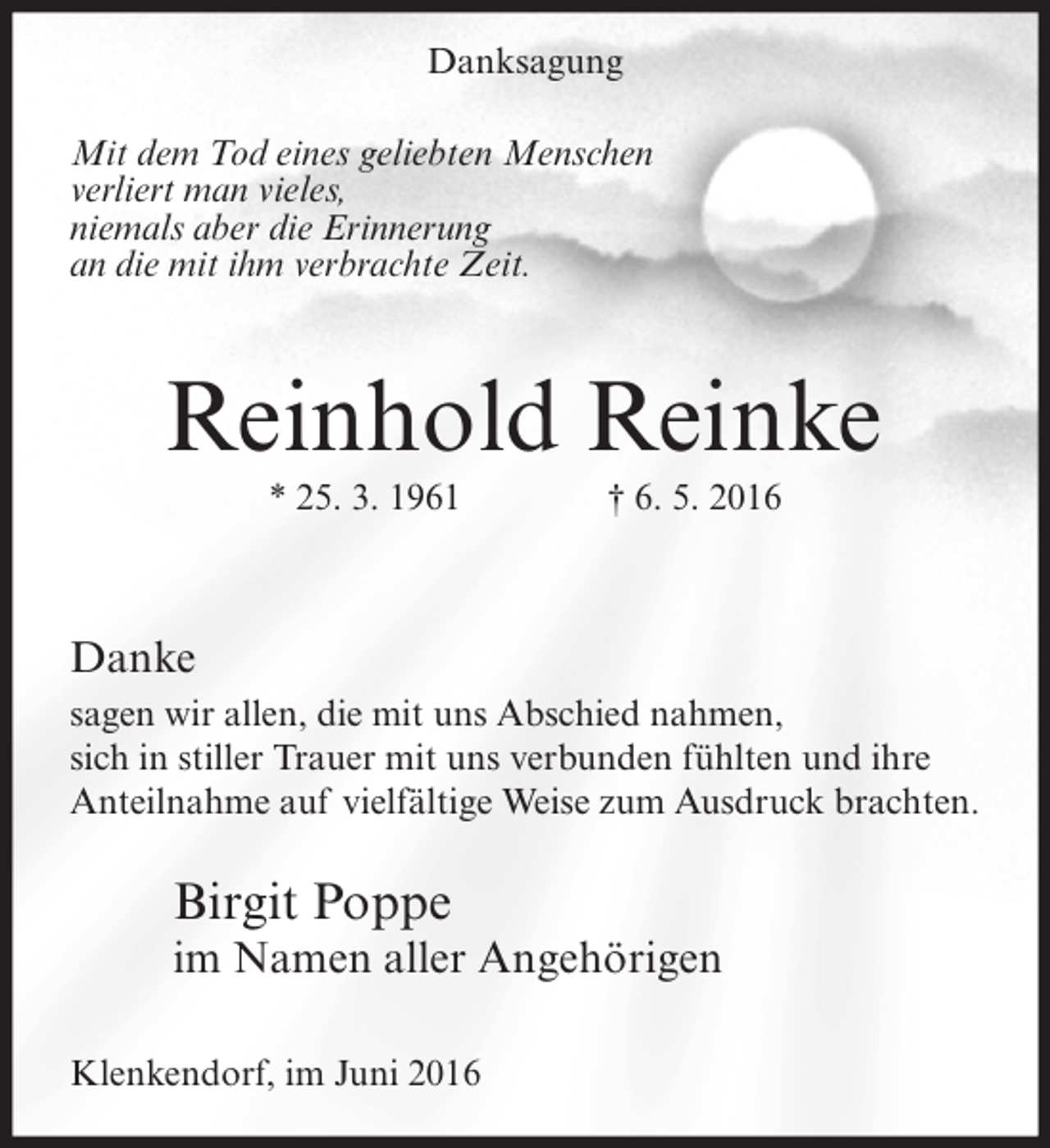<p>Danksagung<br />Mit dem Tod eines geliebten Menschen<br />verliert man vieles,<br />niemals aber die Erinnerung<br />an die mit ihm verbrachte Zeit.</p><p>Reinhold Reinke<br />* 25. 3. 1961</p><p>† 6. 5. 2016</p><p>Danke<br />sagen wir allen, die mit uns Abschied nahmen,<br />sich in stiller Trauer mit uns verbunden fühlten und ihre<br />Anteilnahme auf vielfältige Weise zum Ausdruck brachten.</p><p>Birgit Poppe</p><p>im Namen aller Angehörigen<br />Klenkendorf, im Juni 2016</p>