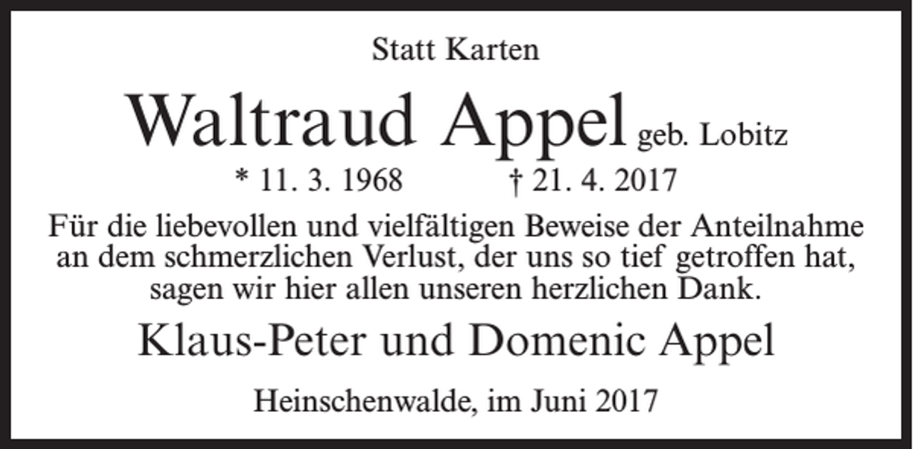 <p>Statt Karten</p><p>Waltraud Appel geb. Lobitz</p><p>* 11. 3. 1968<br />† 21. 4. 2017<br />Für die liebevollen und vielfältigen Beweise der Anteilnahme<br />an dem schmerzlichen Verlust, der uns so tief getroffen hat,<br />sagen wir hier allen unseren herzlichen Dank.</p><p>Klaus-Peter und Domenic Appel<br />Heinschenwalde, im Juni 2017</p>