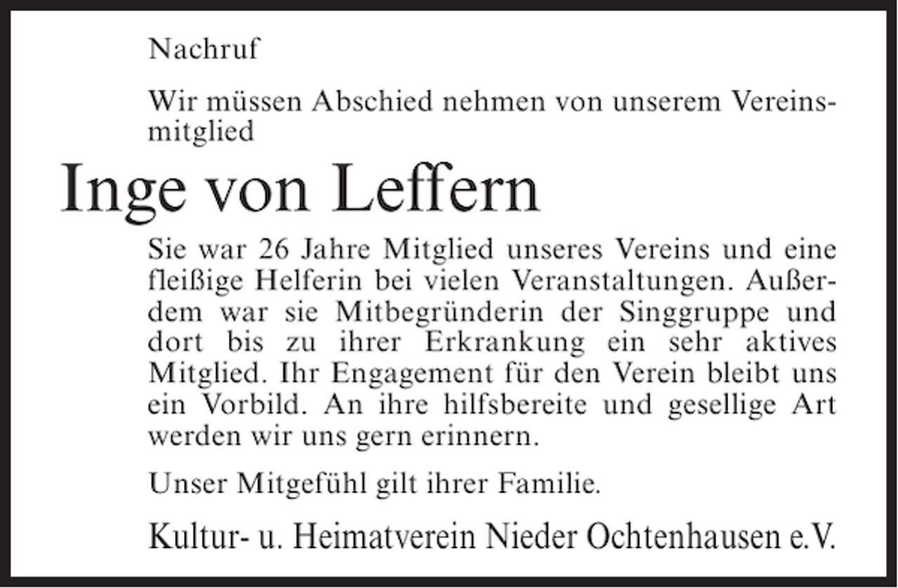 <p>Nachruf<br />Wir müssen Abschied nehmen von unserem Vereinsmitglied</p><p>Inge von Leffern<br />Sie war 26 Jahre Mitglied unseres Vereins und eine<br />fleißige Helferin bei vielen Veranstaltungen. Außerdem war sie Mitbegründerin der Singgruppe und<br />dort bis zu ihrer Erkrankung ein sehr aktives<br />Mitglied. Ihr Engagement für den Verein bleibt uns<br />ein Vorbild. An ihre hilfsbereite und gesellige Art<br />werden wir uns gern erinnern.<br />Unser Mitgefühl gilt ihrer Familie.</p><p>Kultur- u. Heimatverein Nieder Ochtenhausen e.V.</p>