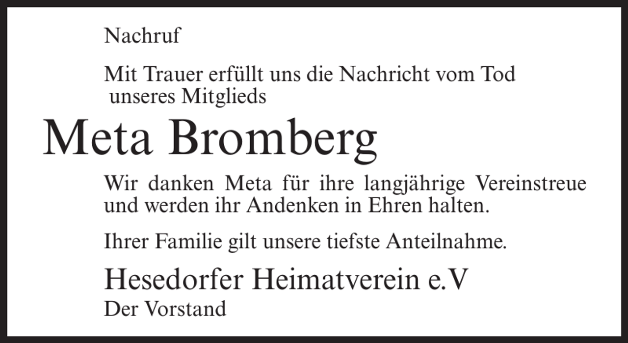 <p>Nachruf<br />Mit Trauer erfüllt uns die Nachricht vom Tod<br />unseres Mitglieds</p><p>Meta Bromberg</p><p>Wir danken Meta für ihre langjährige Vereinstreue<br />und werden ihr Andenken in Ehren halten.<br />Ihrer Familie gilt unsere tiefste Anteilnahme.</p><p>Hesedorfer Heimatverein e.V<br />Der Vorstand</p>