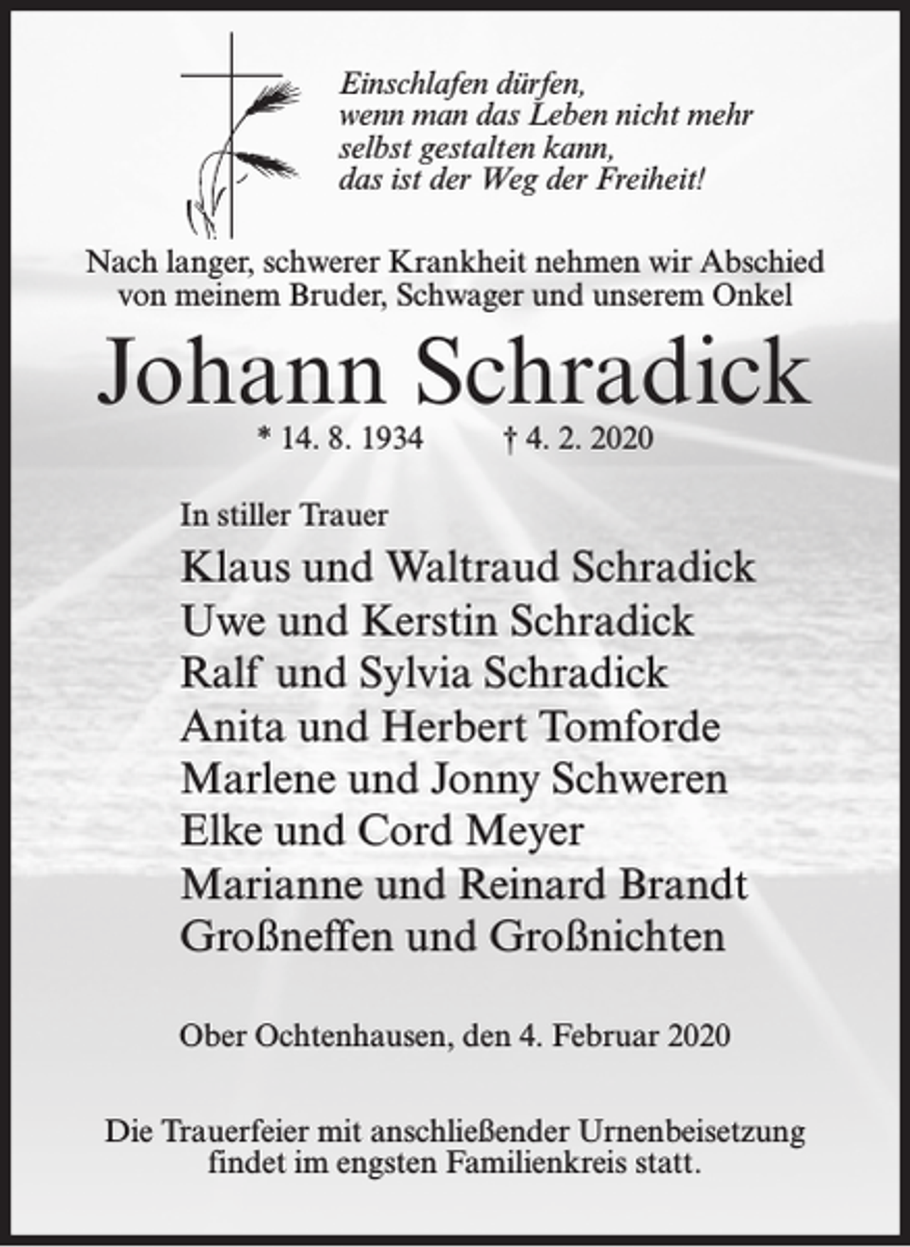 <p>Einschlafen dürfen,<br />wenn man das Leben nicht mehr<br />selbst gestalten kann,<br />das ist der Weg der Freiheit!<br />Nach langer, schwerer Krankheit nehmen wir Abschied<br />von meinem Bruder, Schwager und unserem Onkel</p><p>Johann Schradick<br />* 14. 8. 1934</p><p>† 4. 2. 2020</p><p>In stiller Trauer</p><p>Klaus und Waltraud Schradick<br />Uwe und Kerstin Schradick<br />Ralf und Sylvia Schradick<br />Anita und Herbert Tomforde<br />Marlene und Jonny Schweren<br />Elke und Cord Meyer<br />Marianne und Reinard Brandt<br />Großneffen und Großnichten<br />Ober Ochtenhausen, den 4. Februar 2020<br />Die Trauerfeier mit anschließender Urnenbeisetzung<br />findet im engsten Familienkreis statt.</p>