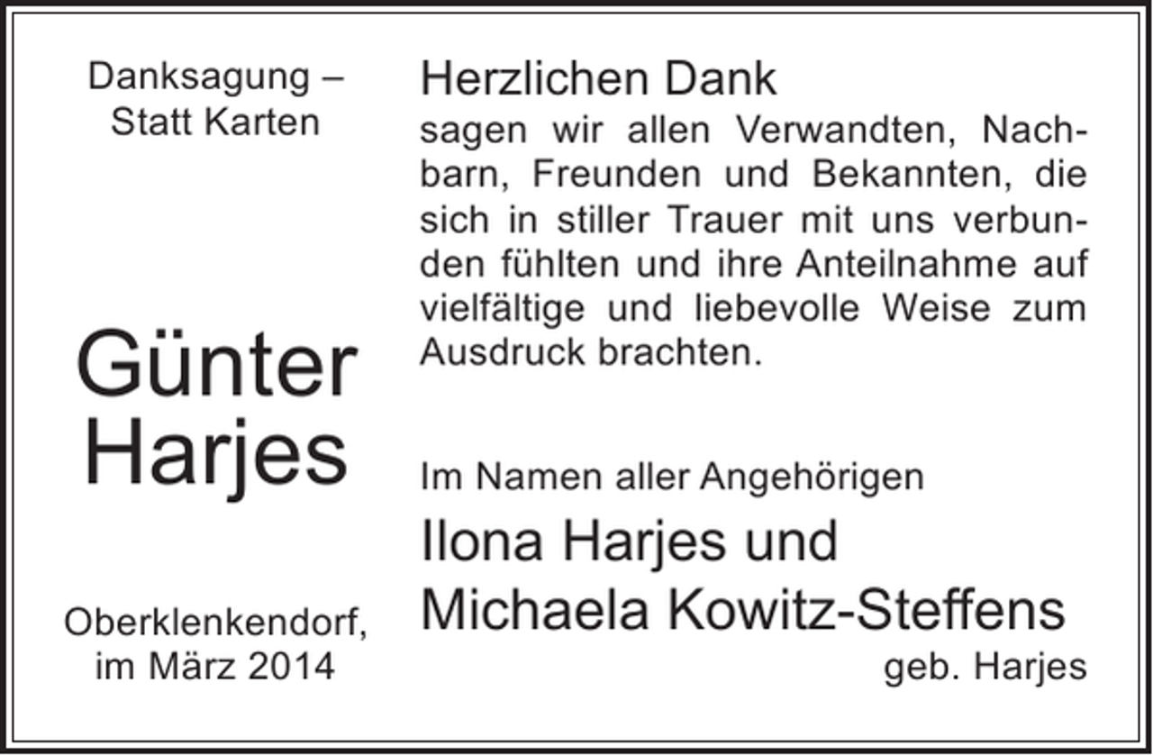 <p>Danksagung –<br />Statt Karten</p><p>Günter<br />Harjes<br />Oberklenkendorf,<br />im März 2014</p><p>Herzlichen Dank</p><p>sagen wir allen Verwandten, Nachbarn, Freunden und Bekannten, die<br />sich in stiller Trauer mit uns verbunden fühlten und ihre Anteilnahme auf<br />vielfältige und liebevolle Weise zum<br />Ausdruck brachten.<br />Im Namen aller Angehörigen</p><p>Ilona Harjes und<br />Michaela Kowitz-Steffens</p><p>geb. Harjes</p>