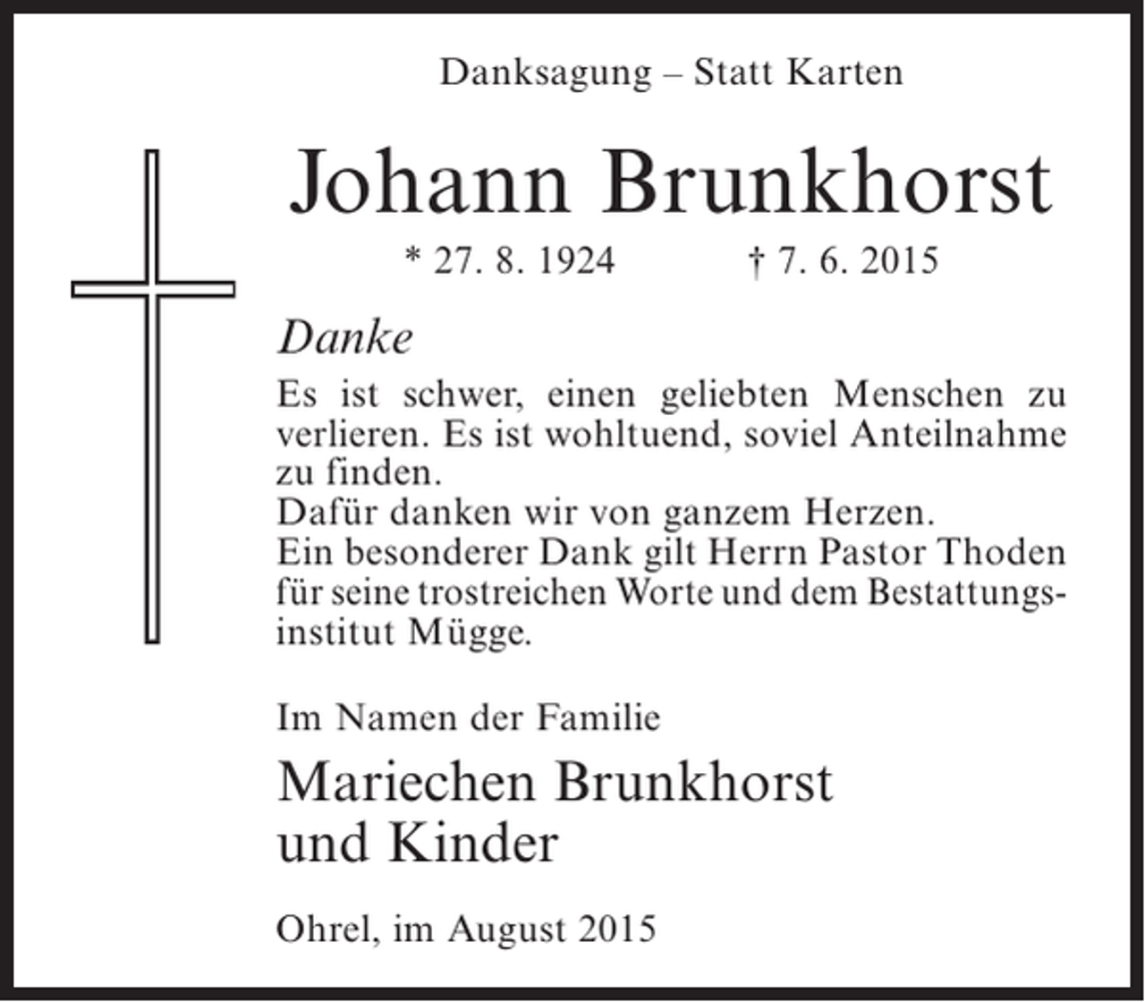 <p>Danksagung – Statt Karten</p><p>Johann Brunkhorst<br />* 27. 8. 1924</p><p>† 7. 6. 2015</p><p>Danke<br />Es ist schwer, einen geliebten Menschen zu<br />verlieren. Es ist wohltuend, soviel Anteilnahme<br />zu finden.<br />Dafür danken wir von ganzem Herzen.<br />Ein besonderer Dank gilt Herrn Pastor Thoden<br />für seine trostreichen Worte und dem Bestattungsinstitut Mügge.<br />Im Namen der Familie</p><p>Mariechen Brunkhorst<br />und Kinder<br />Ohrel, im August 2015</p>