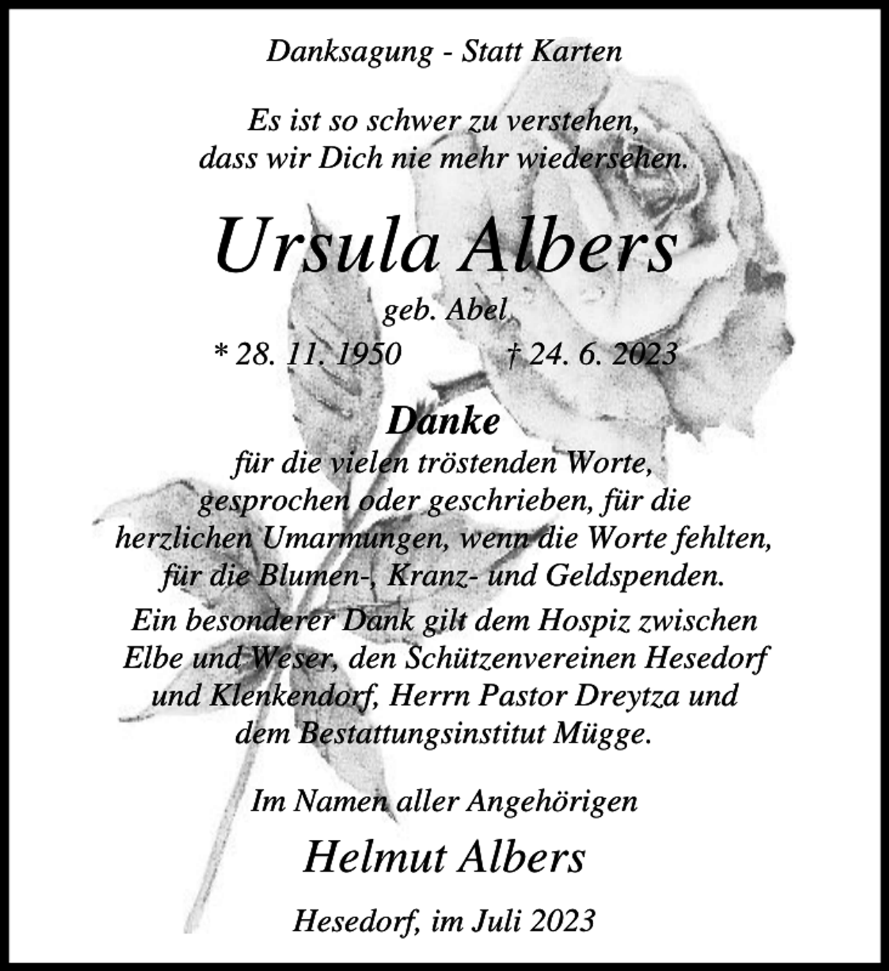 <p>Danksagung - Statt Karten<br />Es ist so schwer zu verstehen,<br />dass wir Dich nie mehr wiedersehen.</p><p>Ursula Albers<br />geb. Abel<br />* 28. 11. 1950<br />† 24. 6. 2023</p><p>Danke<br />für die vielen tröstenden Worte,<br />gesprochen oder geschrieben, für die<br />herzlichen Umarmungen, wenn die Worte fehlten,<br />für die Blumen-, Kranz- und Geldspenden.<br />Ein besonderer Dank gilt dem Hospiz zwischen<br />Elbe und Weser, den Schützenvereinen Hesedorf<br />und Klenkendorf, Herrn Pastor Dreytza und<br />dem Bestattungsinstitut Mügge.<br />Im Namen aller Angehörigen</p><p>Helmut Albers<br />Hesedorf, im Juli 2023</p>