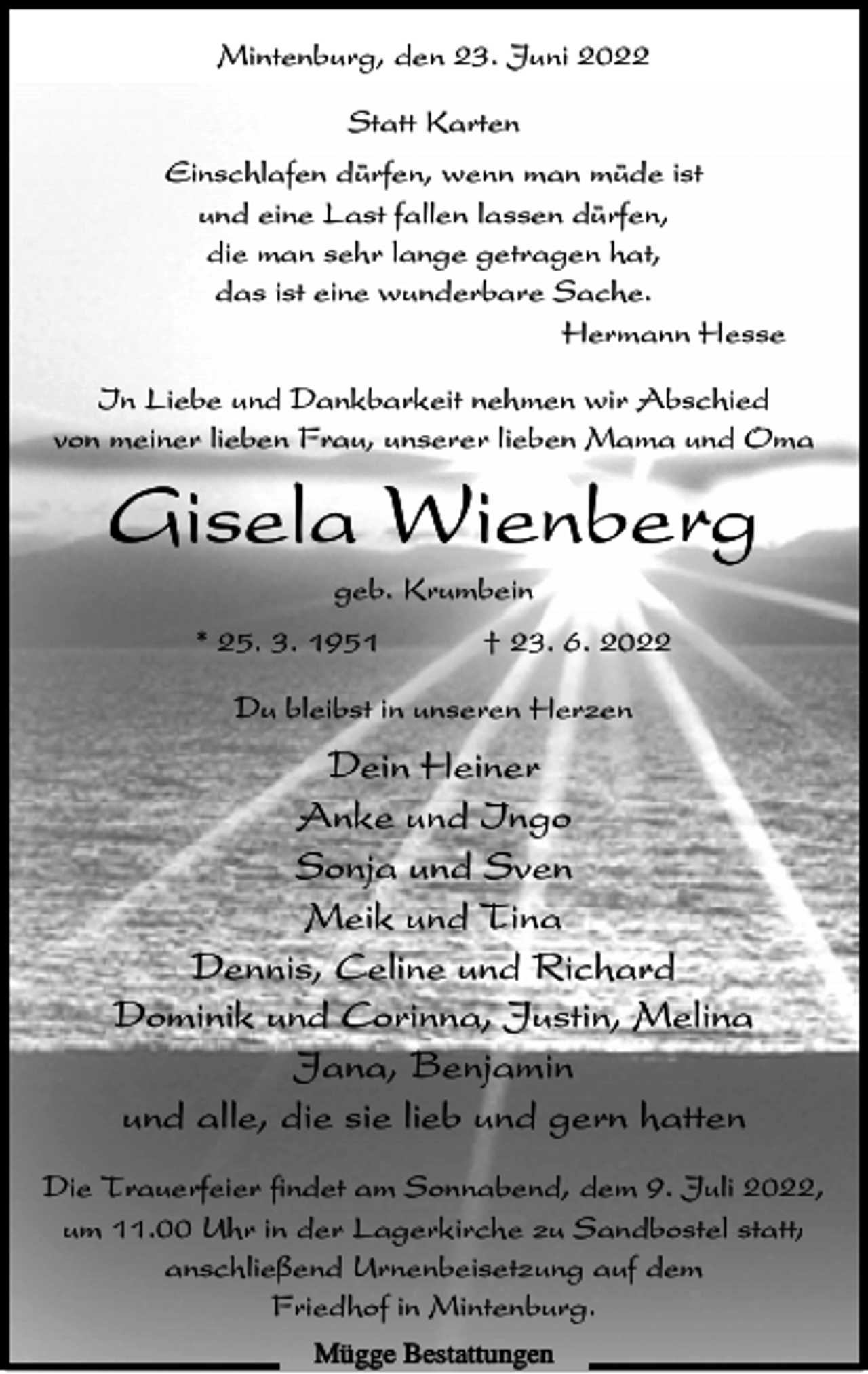 <p>Mintenburg, den 23. Juni 2022<br />Statt Karten<br />Einschlafen dürfen, wenn man müde ist<br />und eine Last fallen lassen dürfen,<br />die man sehr lange getragen hat,<br />das ist eine wunderbare Sache.<br />Hermann Hesse<br />In Liebe und Dankbarkeit nehmen wir Abschied<br />von meiner lieben Frau, unserer lieben Mama und Oma</p><p>Gisela Wienberg<br />geb. Krumbein<br />* 25. 3. 1951</p><p>† 23. 6. 2022</p><p>Du bleibst in unseren Herzen</p><p>Dein Heiner<br />Anke und Ingo<br />Sonja und Sven<br />Meik und Tina<br />Dennis, Celine und Richard<br />Dominik und Corinna, Justin, Melina<br />Jana, Benjamin<br />und alle, die sie lieb und gern hatten<br />Die Trauerfeier findet am Sonnabend, dem 9. Juli 2022,<br />um 11.00 Uhr in der Lagerkirche zu Sandbostel statt;<br />anschließend Urnenbeisetzung auf dem<br />Friedhof in Mintenburg.<br />Mügge Bestattungen</p>