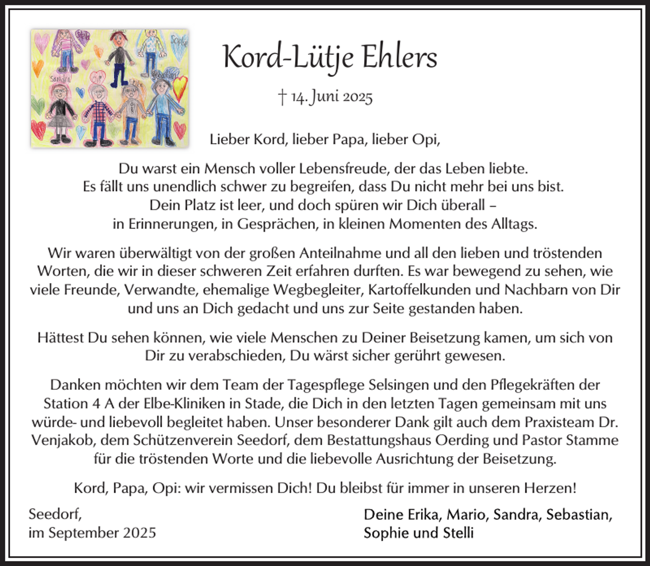 <p>Kord­Lütje Ehlers<br />† 14. Juni 2025</p><p>Lieber Kord, lieber Papa, lieber Opi,<br />Du warst ein Mensch voller Lebensfreude, der das Leben liebte.<br />Es fällt uns unendlich schwer zu begreifen, dass Du nicht mehr bei uns bist.<br />Dein Platz ist leer, und doch spüren wir Dich überall –<br />in Erinnerungen, in Gesprächen, in kleinen Momenten des Alltags.<br />Wir waren überwältigt von der großen Anteilnahme und all den lieben und tröstenden<br />Worten, die wir in dieser schweren Zeit erfahren durften. Es war bewegend zu sehen, wie<br />viele Freunde, Verwandte, ehemalige Wegbegleiter, Kartoffelkunden und Nachbarn von Dir<br />und uns an Dich gedacht und uns zur Seite gestanden haben.<br />Hättest Du sehen können, wie viele Menschen zu Deiner Beisetzung kamen, um sich von<br />Dir zu verabschieden, Du wärst sicher gerührt gewesen.<br />Danken möchten wir dem Team der Tagespflege Selsingen und den Pflegekräften der<br />Station 4 A der Elbe-Kliniken in Stade, die Dich in den letzten Tagen gemeinsam mit uns<br />würde- und liebevoll begleitet haben. Unser besonderer Dank gilt auch dem Praxisteam Dr.<br />Venjakob, dem Schützenverein Seedorf, dem Bestattungshaus Oerding und Pastor Stamme<br />für die tröstenden Worte und die liebevolle Ausrichtung der Beisetzung.<br />Kord, Papa, Opi: wir vermissen Dich! Du bleibst für immer in unseren Herzen!<br />Seedorf,<br />im September 2025</p>