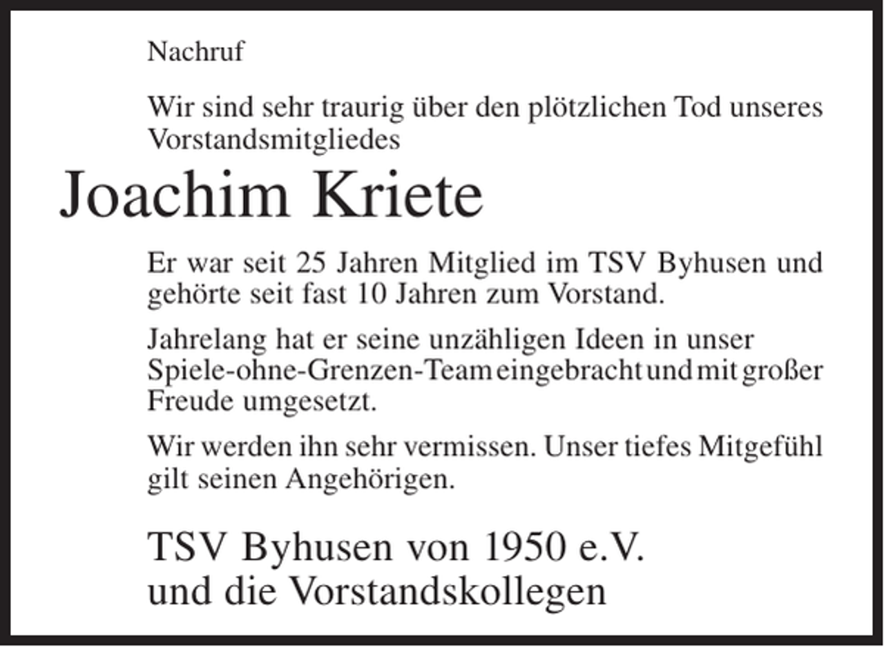<p>Nachruf</p><p>Wir sind sehr traurig über den plötzlichen Tod unseres<br />Vorstandsmitgliedes</p><p>Joachim Kriete</p><p>Er war seit 25 Jahren Mitglied im TSV Byhusen und<br />gehörte seit fast 10 Jahren zum Vorstand.<br />Jahrelang hat er seine unzähligen Ideen in unser<br />Spiele-ohne-Grenzen-Team eingebracht und mit großer<br />Freude umgesetzt.<br />Wir werden ihn sehr vermissen. Unser tiefes ­ itgefühl<br />M<br />gilt seinen Angehörigen.</p><p>TSV Byhusen von 1950 e.V.<br />und die Vorstandskollegen</p>
