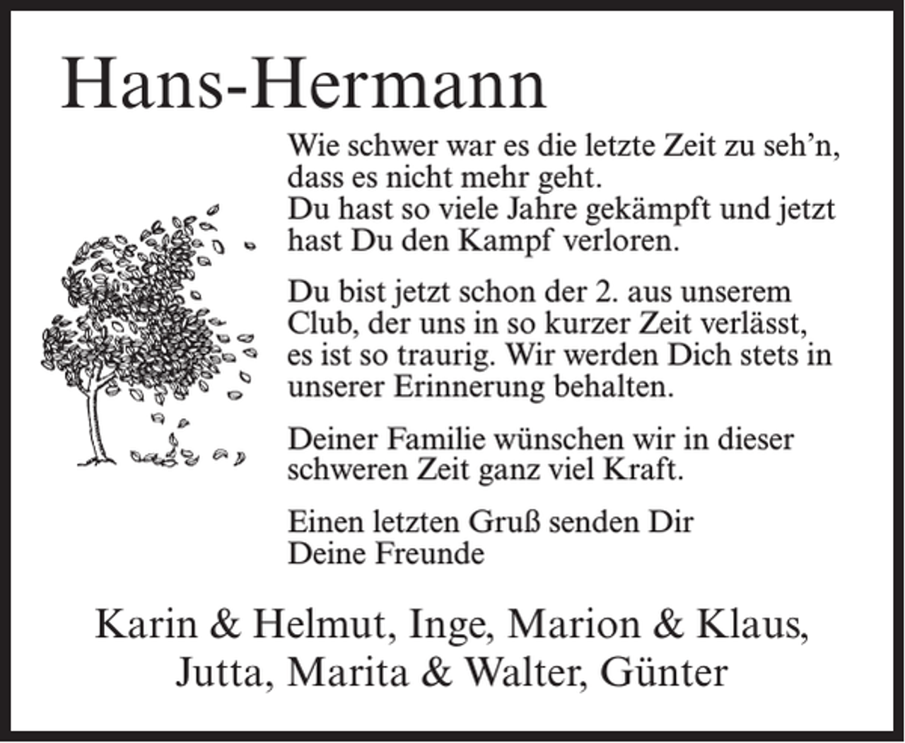 <p>Hans-Hermann<br />Wie schwer war es die letzte Zeit zu seh’n,<br />dass es nicht mehr geht.<br />Du hast so viele Jahre gekämpft und jetzt<br />hast Du den Kampf verloren.<br />Du bist jetzt schon der 2. aus unserem<br />Club, der uns in so kurzer Zeit verlässt,<br />es ist so traurig. Wir werden Dich stets in<br />unserer Erinnerung behalten.<br />Deiner Familie wünschen wir in dieser<br />schweren Zeit ganz viel Kraft.<br />Einen letzten Gruß senden Dir<br />Deine Freunde</p><p>Karin &amp; Helmut, Inge, Marion &amp; Klaus,<br />Jutta, Marita &amp; Walter, Günter</p>