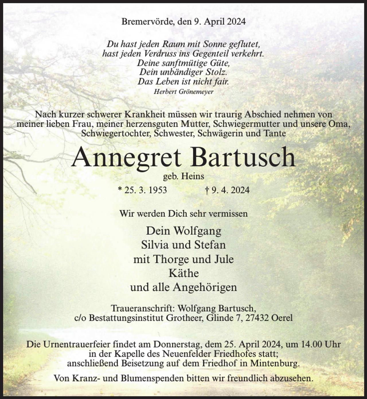 <p>Bremervörde, den 9. April 2024<br />Du hast jeden Raum mit Sonne geflutet,<br />hast jeden Verdruss ins Gegenteil verkehrt.<br />Deine sanftmütige Güte,<br />Dein unbändiger Stolz.<br />Das Leben ist nicht fair.<br />Herbert Grönemeyer</p><p>Nach kurzer schwerer Krankheit müssen wir traurig Abschied nehmen von<br />meiner lieben Frau, meiner herzensguten Mutter, Schwiegermutter und unsere Oma,<br />Schwiegertochter, Schwester, Schwägerin und Tante</p><p>Annegret Bartusch<br />geb. Heins<br />* 25. 3. 1953 † 9. 4. 2024<br />Wir werden Dich sehr vermissen</p><p>Dein Wolfgang<br />Silvia und Stefan<br />mit Thorge und Jule<br />Käthe<br />und alle Angehörigen<br />Traueranschrift: Wolfgang Bartusch,<br />c/o Bestattungsinstitut Grotheer, Glinde 7, 27432 Oerel<br />Die Urnentrauerfeier findet am Donnerstag, dem 25. April 2024, um 14.00 Uhr<br />in der Kapelle des Neuenfelder Friedhofes statt;<br />anschließend Beisetzung auf dem Friedhof in Mintenburg.<br />Von Kranz- und Blumenspenden bitten wir freundlich abzusehen.</p>