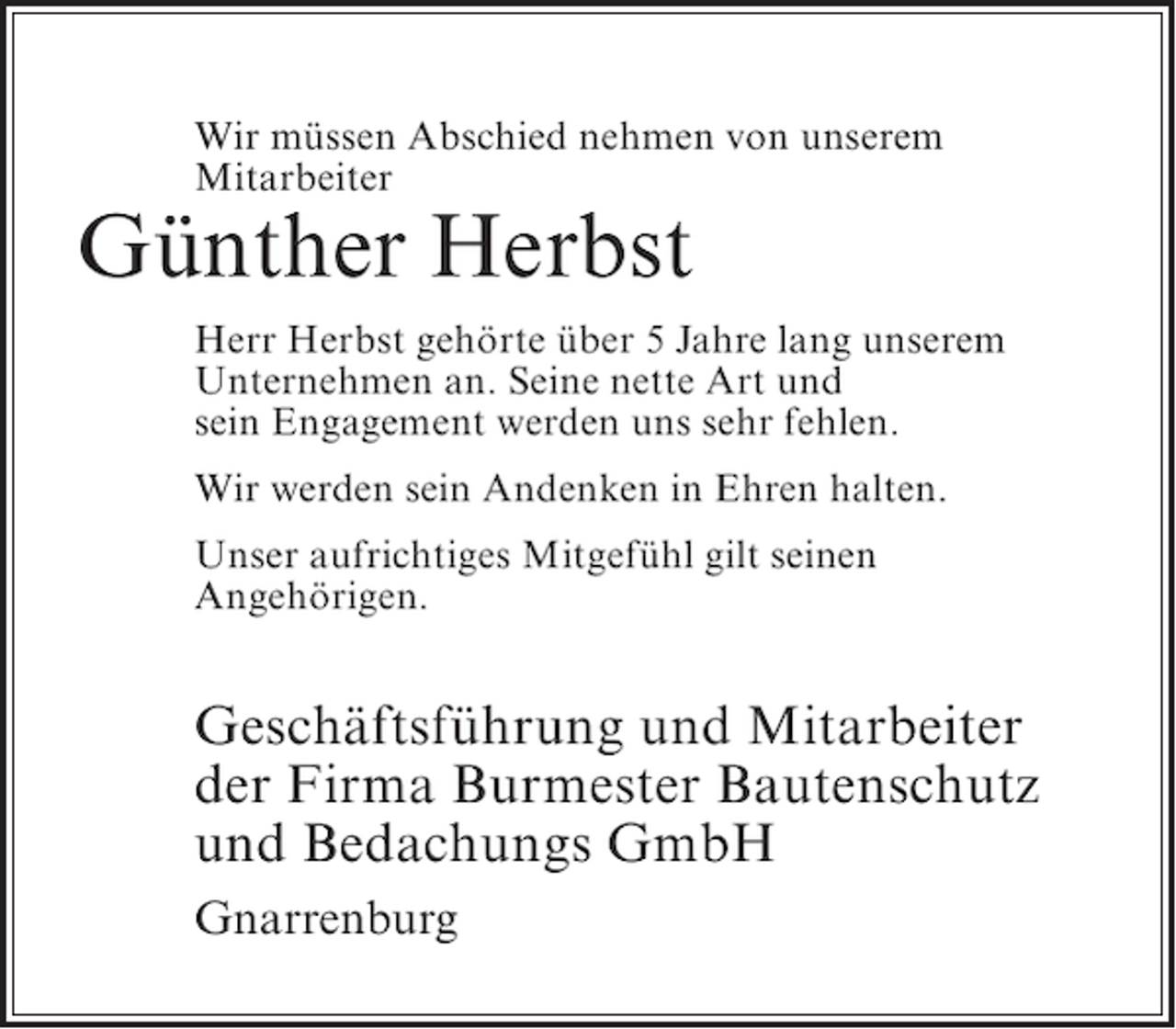 <p>Wir müssen Abschied nehmen von unserem<br />Mitarbeiter</p><p>Günther Herbst</p><p>Herr Herbst gehörte über 5 Jahre lang unserem<br />Unternehmen an. Seine nette Art und<br />sein Engagement werden uns sehr fehlen.<br />Wir werden sein Andenken in Ehren halten.<br />Unser aufrichtiges Mitgefühl gilt seinen<br />Angehörigen.</p><p>Geschäftsführung und Mitarbeiter<br />der Firma Burmester Bautenschutz<br />und Bedachungs GmbH<br />Gnarrenburg</p>
