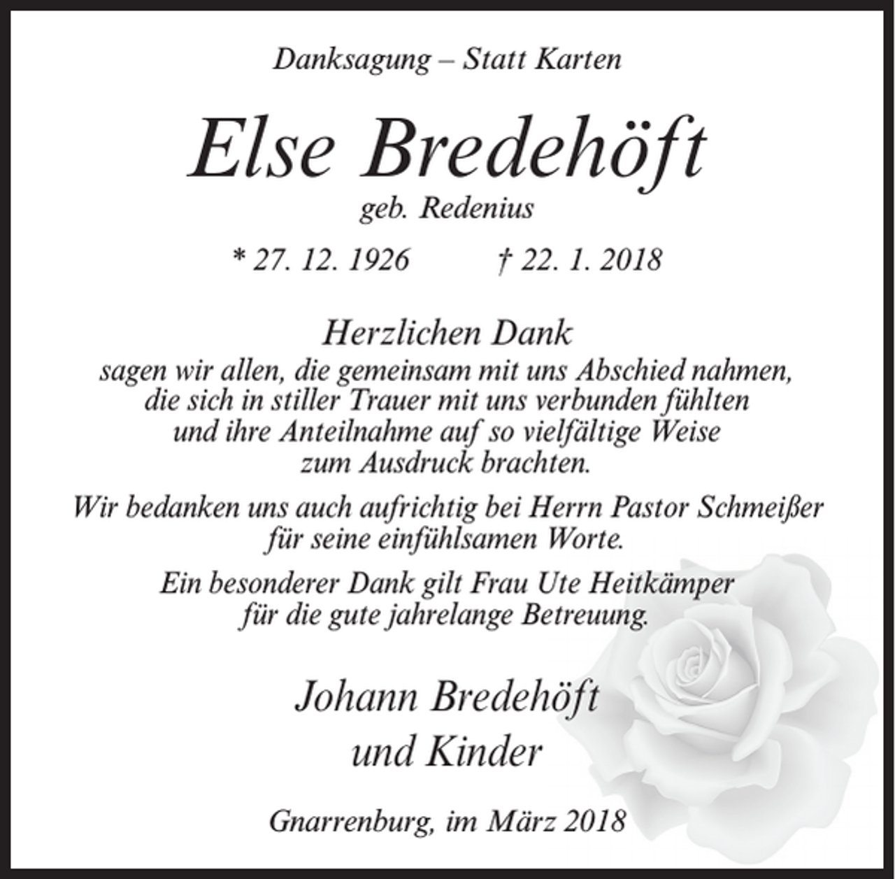 <p>Danksagung – Statt Karten</p><p>Else Bredehöft<br />geb. Redenius</p><p>* 27. 12. 1926</p><p>† 22. 1. 2018</p><p>Herzlichen Dank</p><p>sagen wir allen, die gemeinsam mit uns Abschied nahmen,<br />die sich in stiller Trauer mit uns verbunden fühlten<br />und ihre Anteilnahme auf so vielfältige Weise<br />zum Ausdruck brachten.<br />Wir bedanken uns auch aufrichtig bei Herrn Pastor Schmeißer<br />für seine einfühlsamen Worte.<br />Ein besonderer Dank gilt Frau Ute Heitkämper<br />für die gute jahrelange Betreuung.</p><p>Johann Bredehöft<br />und Kinder<br />Gnarrenburg, im März 2018</p>