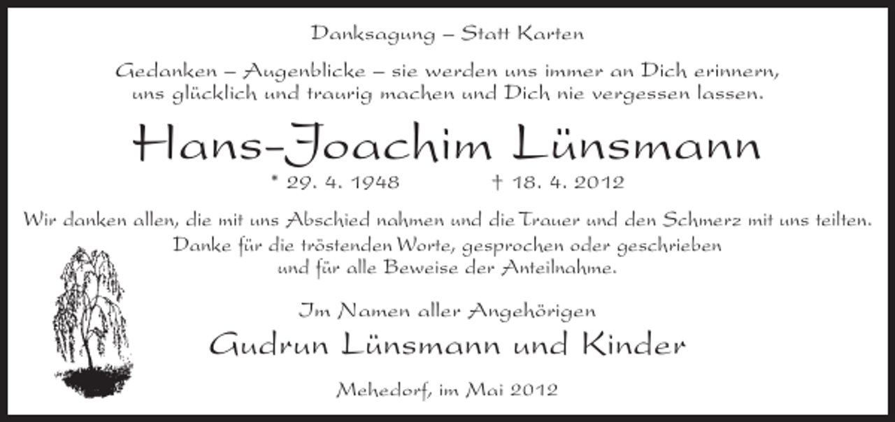 <p>Danksagung – Statt Karten<br />Gedanken – Augenblicke – sie werden uns immer an Dich erinnern,<br />uns glücklich und traurig machen und Dich nie vergessen lassen.</p><p>Hans-Joachim Lünsmann<br />* 29. 4. 1948</p><p>† 18. 4. 2012</p><p>Wir danken allen, die mit uns Abschied nahmen und die Trauer und den Schmerz mit uns teilten.<br />Danke für die tröstenden Worte, gesprochen oder geschrieben<br />und für alle Beweise der Anteilnahme.<br />Im Namen aller Angehörigen</p><p>Gudrun Lünsmann und Kinder<br />Mehedorf, im Mai 2012</p>