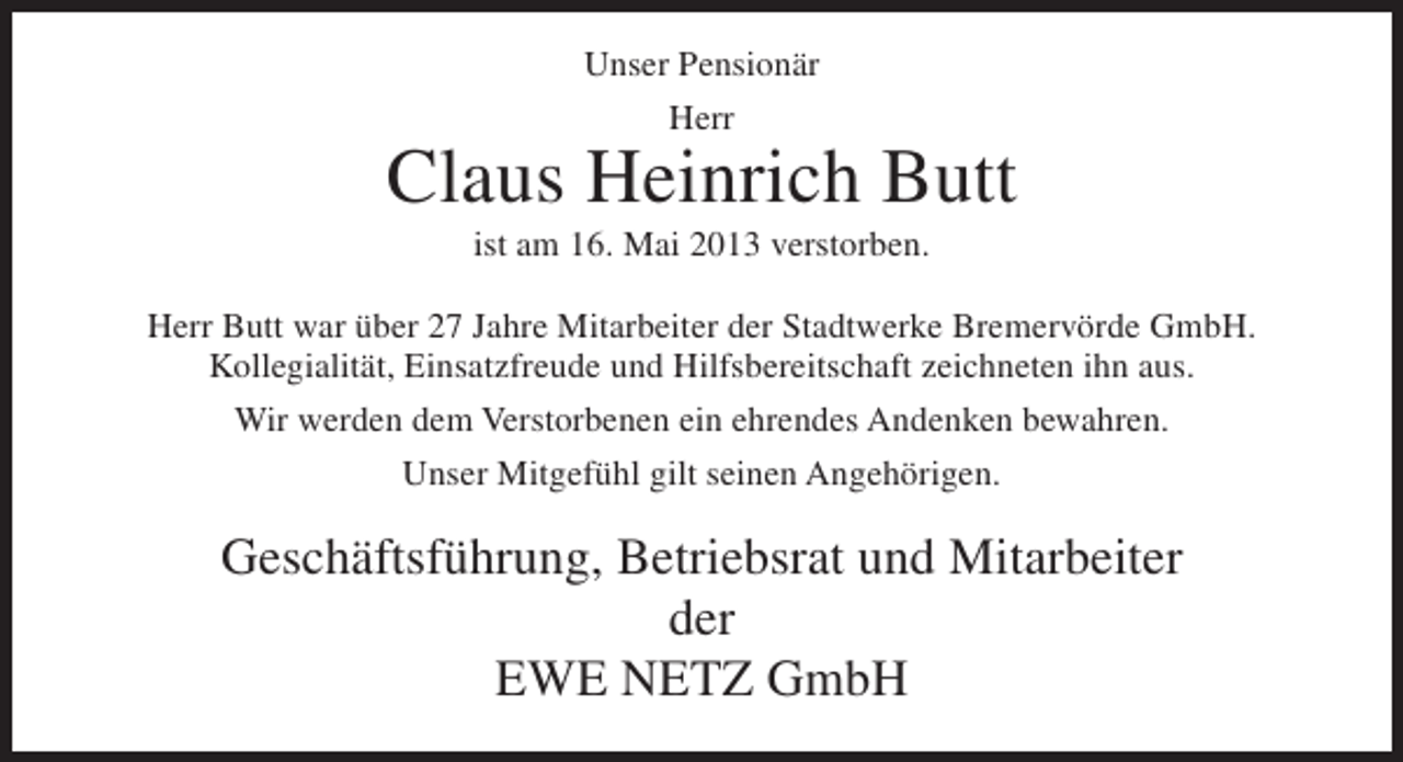 <p>Unser Pensionär<br />Herr</p><p>Claus Heinrich Butt<br />ist am 16. Mai 2013 verstorben.<br />Herr Butt war über 27 Jahre Mitarbeiter der Stadtwerke Bremervörde GmbH.<br />Kollegialität, Einsatzfreude und Hilfsbereitschaft zeichneten ihn aus.<br />Wir werden dem Verstorbenen ein ehrendes Andenken bewahren.<br />Unser Mitgefühl gilt seinen Angehörigen.</p><p>Geschäftsführung, Betriebsrat und Mitarbeiter<br />der<br />EWE NETZ GmbH</p>