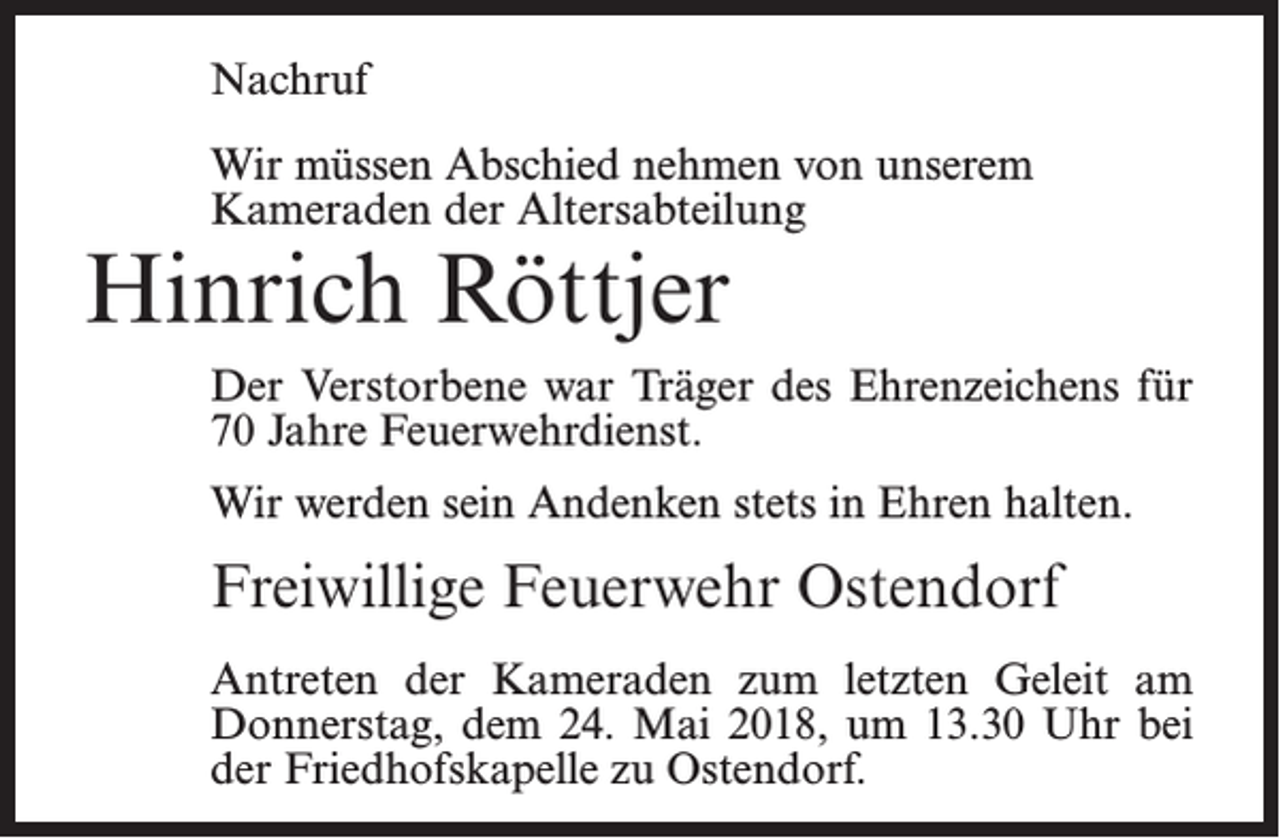 <p>Nachruf<br />Wir müssen Abschied nehmen von unserem<br />Kameraden der Altersabteilung</p><p>Hinrich Röttjer</p><p>Der Verstorbene war Träger des Ehrenzeichens für<br />70 Jahre Feuerwehrdienst.<br />Wir werden sein Andenken stets in Ehren halten.</p><p>Freiwillige Feuerwehr Ostendorf<br />Antreten der Kameraden zum letzten Geleit am<br />Donnerstag, dem 24. Mai 2018, um 13.30 Uhr bei<br />der Friedhofskapelle zu Ostendorf.</p>