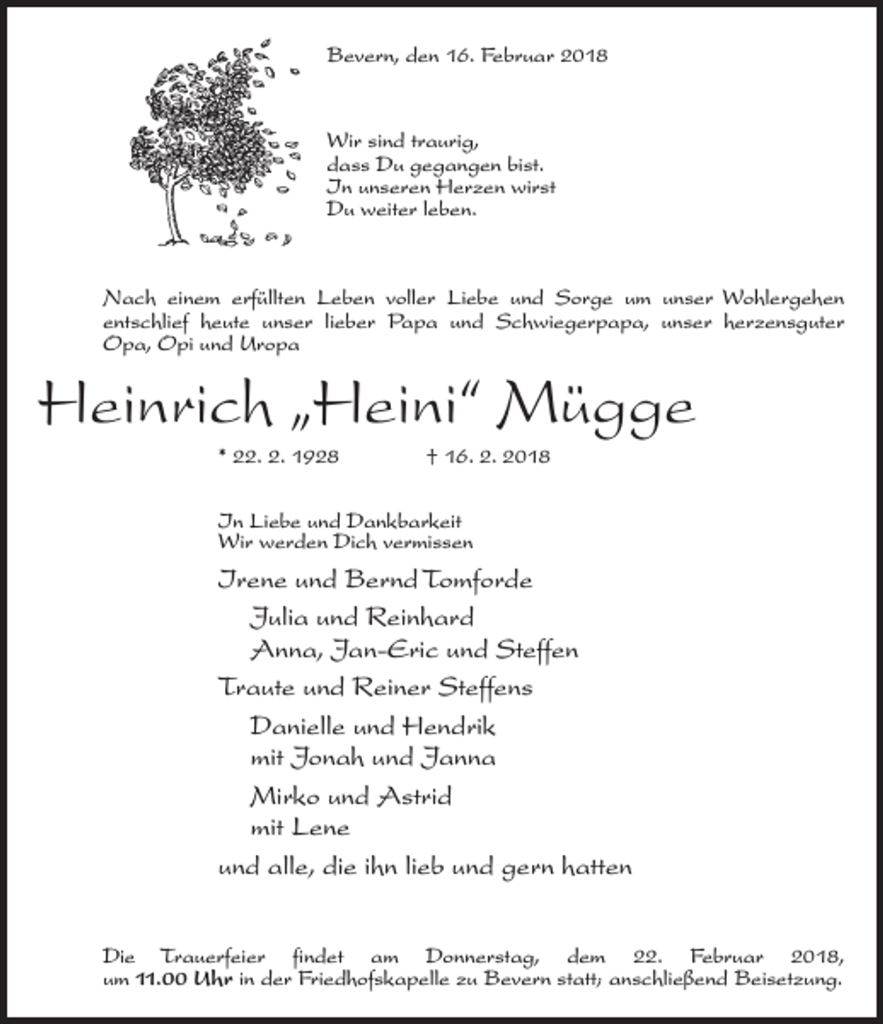 <p>Bevern, den 16. Februar 2018</p><p>Wir sind traurig,<br />dass Du gegangen bist.<br />In unseren Herzen wirst<br />Du weiter leben.</p><p>Nach einem erfüllten Leben voller Liebe und Sorge um unser Wohlergehen<br />entschlief heute unser lieber Papa und Schwiegerpapa, unser herzensguter<br />Opa, Opi und Uropa</p><p>Heinrich „Heini“ Mügge<br />* 22. 2. 1928 † 16. 2. 2018<br />In Liebe und Dankbarkeit<br />Wir werden Dich vermissen</p><p>Irene und Bernd Tomforde<br />Julia und Reinhard<br />Anna, Jan-Eric und Steffen<br />Traute und Reiner Steffens<br />Danielle und Hendrik<br />mit Jonah und Janna<br />Mirko und Astrid<br />mit Lene<br />und alle, die ihn lieb und gern hatten<br />Die Trauerfeier findet am Donnerstag, dem 22. Februar 2018,<br />um 11.00 Uhr in der Friedhofskapelle zu Bevern statt; anschließend Beisetzung.</p>