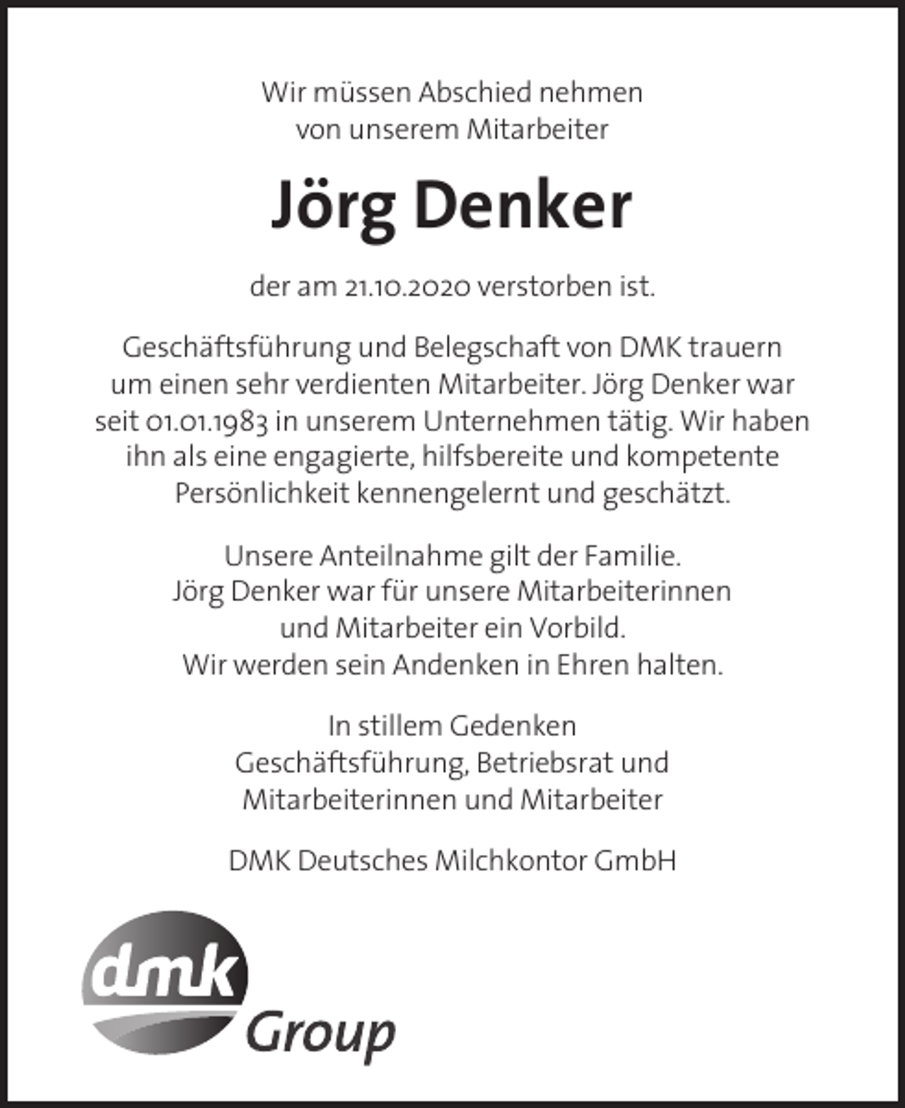 <p>Wir müssen Abschied nehmen<br />von unserem Mitarbeiter</p><p>Jörg Denker</p><p>der am 21.10.2020 verstorben ist.<br />Geschäftsführung und Belegschaft von DMK trauern<br />um einen sehr verdienten Mitarbeiter. Jörg Denker war<br />seit 01.01.1983 in unserem Unternehmen tätig. Wir haben<br />ihn als eine engagierte, hilfsbereite und kompetente<br />Persönlichkeit kennengelernt und geschätzt.<br />Unsere Anteilnahme gilt der Familie.<br />Jörg Denker war für unsere Mitarbeiterinnen<br />und Mitarbeiter ein Vorbild.<br />Wir werden sein Andenken in Ehren halten.<br />In stillem Gedenken<br />Geschäftsführung, Betriebsrat und<br />Mitarbeiterinnen und Mitarbeiter<br />DMK Deutsches Milchkontor GmbH</p>
