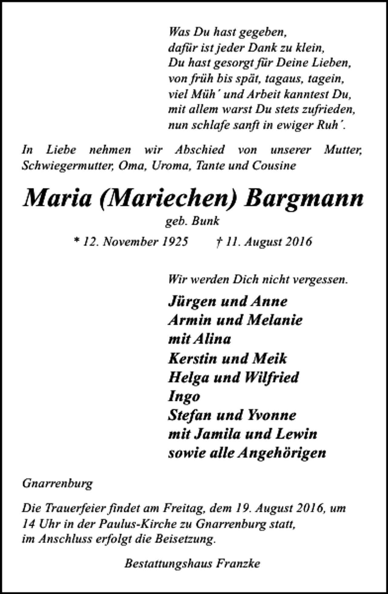 <p>Was Du hast gegeben,<br />dafür ist jeder Dank zu klein,<br />Du hast gesorgt für Deine Lieben,<br />von früh bis spät, tagaus, tagein,<br />viel Müh´ und Arbeit kanntest Du,<br />mit allem warst Du stets zufrieden,<br />nun schlafe sanft in ewiger Ruh´.<br />In Liebe nehmen wir Abschied von unserer Mutter,<br />Schwiegermutter, Oma, Uroma, Tante und Cousine</p><p>Maria (Mariechen) Bargmann<br />geb. Bunk</p><p>* 12. November 1925</p><p>† 11. August 2016</p><p>Wir werden Dich nicht vergessen.</p><p>Jürgen und Anne<br />Armin und Melanie<br />mit Alina<br />Kerstin und Meik<br />Helga und Wilfried<br />Ingo<br />Stefan und Yvonne<br />mit Jamila und Lewin<br />sowie alle Angehörigen<br />Gnarrenburg<br />Die Trauerfeier findet am Freitag, dem 19. August 2016, um<br />14 Uhr in der Paulus-Kirche zu Gnarrenburg statt,<br />im Anschluss erfolgt die Beisetzung.<br />Bestattungshaus Franzke</p>
