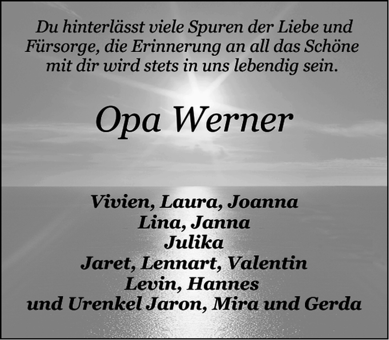 <p>Du hinterlässt viele Spuren der Liebe und<br />Fürsorge, die Erinnerung an all das Schöne<br />mit dir wird stets in uns lebendig sein.</p><p>Opa Werner<br />Vivien, Laura, Joanna<br />Lina, Janna<br />Julika<br />Jaret, Lennart, Valentin<br />Levin, Hannes<br />und Urenkel Jaron, Mira und Gerda</p>