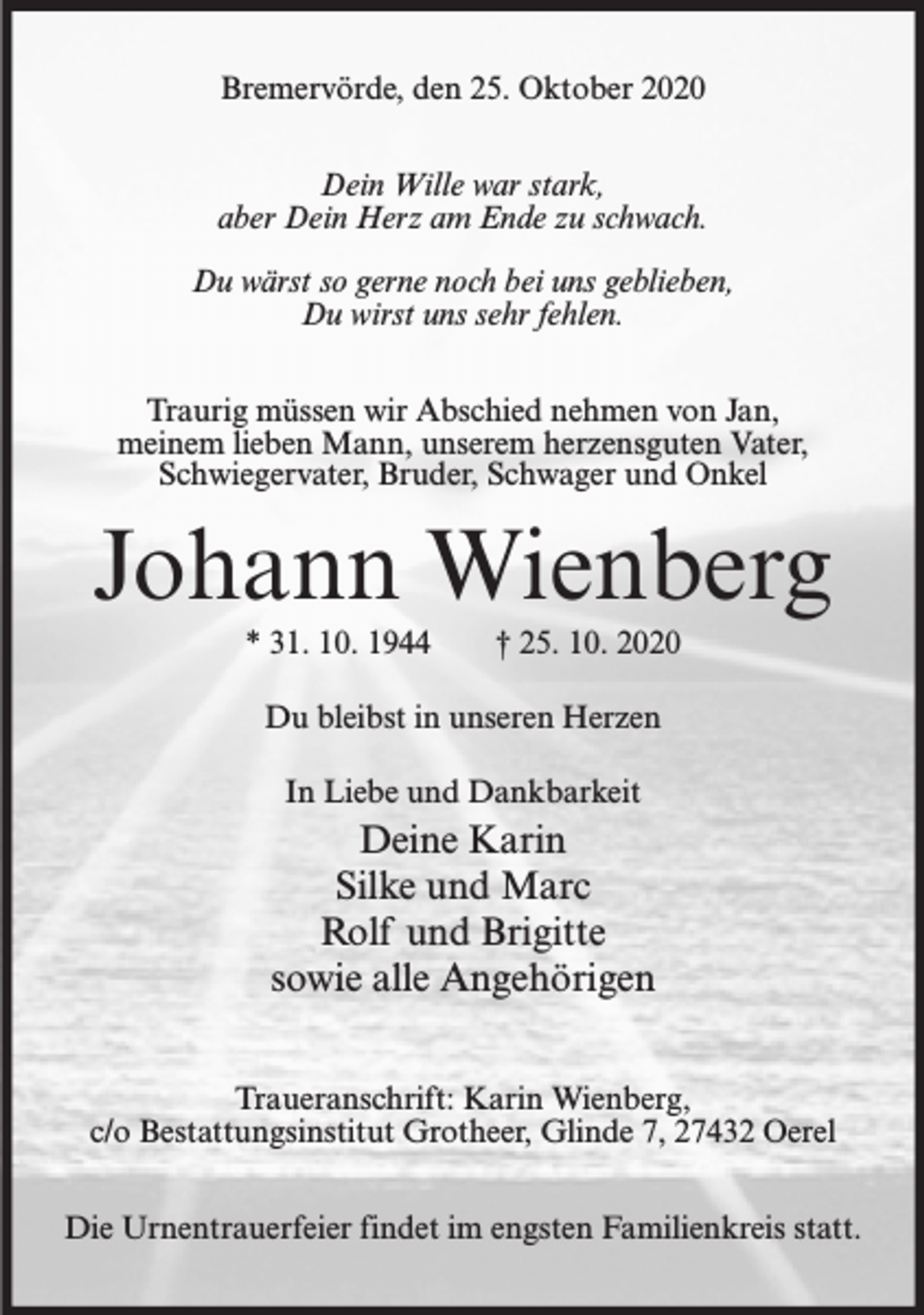 <p>Bremervörde, den 25. Oktober 2020<br />Dein Wille war stark,<br />aber Dein Herz am Ende zu schwach.<br />Du wärst so gerne noch bei uns geblieben,<br />Du wirst uns sehr fehlen.<br />Traurig müssen wir Abschied nehmen von Jan,<br />meinem lieben Mann, unserem herzensguten Vater,<br />Schwiegervater, Bruder, Schwager und Onkel</p><p>Johann Wienberg<br />* 31. 10. 1944</p><p>† 25. 10. 2020</p><p>Du bleibst in unseren Herzen<br />In Liebe und Dankbarkeit</p><p>Deine Karin<br />Silke und Marc<br />Rolf und Brigitte<br />sowie alle Angehörigen<br />Traueranschrift: Karin Wienberg,<br />c/o Bestattungsinstitut Grotheer, Glinde 7, 27432 Oerel<br />Die Urnentrauerfeier findet im engsten Familienkreis statt.</p>