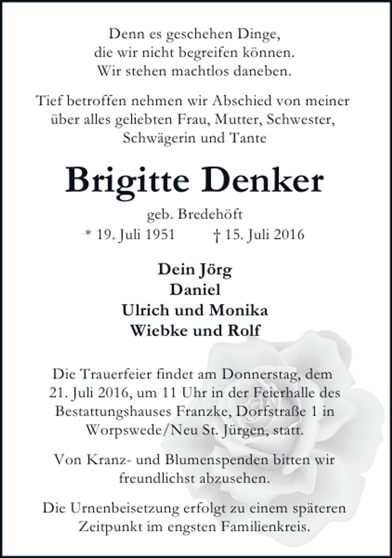 <p>Denn es geschehen Dinge,<br />die wir nicht begreifen können.<br />Wir stehen machtlos daneben.<br />Tief betroffen nehmen wir Abschied von meiner<br />über alles geliebten Frau, Mutter, Schwester,<br />Schwägerin und Tante</p><p>Brigitte Denker<br />geb. Bredehöft<br />* 19. Juli 1951<br />† 15. Juli 2016</p><p>Dein Jörg<br />Daniel<br />Ulrich und Monika<br />Wiebke und Rolf<br />Die Trauerfeier findet am Donnerstag, dem<br />21. Juli 2016, um 11 Uhr in der Feierhalle des<br />Bestattungshauses Franzke, Dorfstraße 1 in<br />Worpswede/Neu St. Jürgen, statt.<br />Von Kranz- und Blumenspenden bitten wir<br />freundlichst abzusehen.<br />Die Urnenbeisetzung erfolgt zu einem späteren<br />Zeitpunkt im engsten Familienkreis.</p>